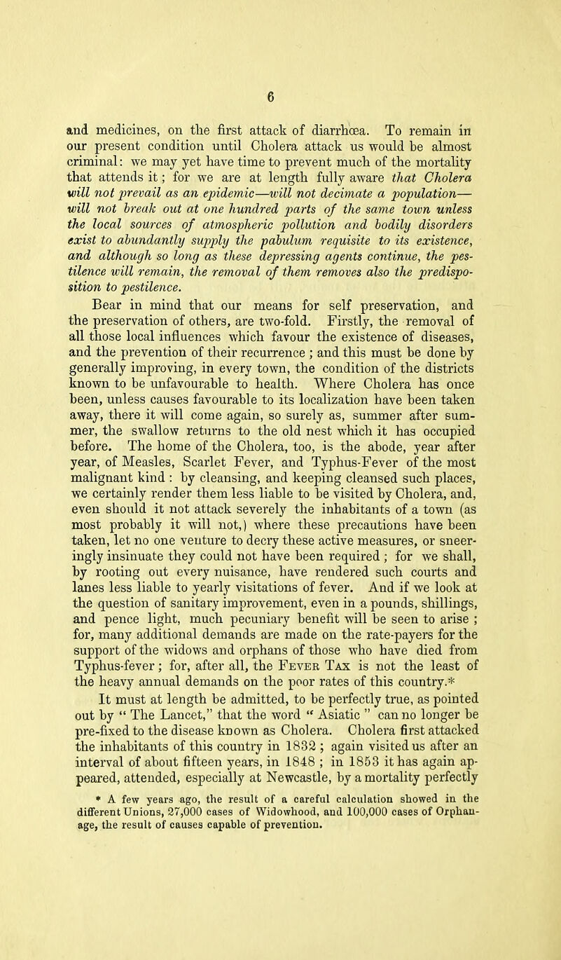 and medicines, on the first attack of diarrhoea. To remain in our present condition until Cholera attack us would be almost criminal: we may yet have time to prevent much of the mortality that attends it; for we are at length fully aware that Cholera will not prevail as an epidemic—will not decimate a population— will not break out at one hundred parts of the same town unless the local sources of atmospheric pollution and bodily disorders exist to abundantly supply the pabulum requisite to its existence, and although so long as these depressing agents continue, the pes- tilence will remain, the removal of them removes also the predispo- sition to pestilence. Bear in mind that our means for self preservation, and the preservation of others, are two-fold. Firstly, the removal of all those local influences which favour the existence of diseases, and the prevention of their recurrence ; and this must he done by generally improving, in every town, the condition of the districts known to be unfavourable to health. Where Cholera has once been, unless causes favourable to its localization have been taken away, there it will come again, so surely as, summer after sum- mer, the swallow returns to the old nest which it has occupied before. The home of the Cholera, too, is the abode, year after year, of Measles, Scarlet Fever, and Typhus-Fever of the most malignant kind : by cleansing, and keeping cleansed such places, we certainly render them less liable to be visited by Cholera, and, even should it not attack severely the inhabitants of a town (as most probably it will not,) where these precautions have been taken, let no one venture to decry these active measures, or sneer- ingly insinuate they could not have been required ; for we shall, by rooting out every nuisance, have rendered such courts and lanes less liable to yearly visitations of fever. And if we look at the question of sanitary improvement, even in a pounds, shillings, and pence light, much pecuniary benefit will be seen to arise ; for, many additional demands are made on the rate-payers for the support of the widows and orphans of those who have died from Typhus-fever; for, after all, the Fever Tax is not the least of the heavy annual demands on the poor rates of this country.* It must at length be admitted, to be perfectly true, as pointed out by “ The Lancet,” that the word “ Asiatic ” can no longer be pre-fixed to the disease known as Cholera. Cholera first attacked the inhabitants of this country in 1832 ; again visited us after an interval of about fifteen years, in 1848 ; in 1853 it has again ap- peared, attended, especially at Newcastle, by a mortality perfectly * A few years ago, the result of a careful calculation showed in the different Unions, 27,000 cases of Widowhood, and 100,000 cases of Orphan- age, the result of causes capable of prevention.