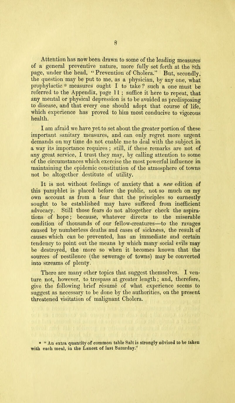 Attention has now been drawn to some of the leading measures of a general preventive nature, more fully set forth at the 8th page, under the head, “ Prevention of Cholera.” But, secondly, the question may he put to me, as a physician, by any one, what prophylactic * measures ought I to take ? such a one must be referred to the Appendix, page 1L ; suffice it here to repeat, that any mental or physical depression is to be avoided as predisposing to disease, and that every one should adopt that course of life, which experience has proved to him most conducive to vigorous health. I am afraid we have yet to set about the greater portion of these important sanitary measures, and can only regret more urgent demands on my time do not enable me to deal with the subject in a way its importance requires ; still, if these remarks are not of any great service, I trust they may, by calling attention to some of the circumstances which exercise the most powerful influence in maintaining the epidemic constitution of the atmosphere of towns not be altogether destitute of utility. It is not without feelings of anxiety that a new edition of this pamphlet is placed before the public, not so much on my own account as from a fear that the principles so earnestly sought to be established may have suffered from inefficient advocacy. Still those fears do not altogether check the aspira- tions of hope; because, whatever directs to the miserable condition of thousands of our fellow-creatures—to the ravages caused by numberless deaths and cases of sickness, the result of causes which can be prevented, has an immediate and certain tendency to point out the means by which many social evils may be destroyed, the more so when it becomes known that the sources of pestilence (the sewerage of towns) may be converted into streams of plenty. There are many other topics that suggest themselves. I ven- ture not, however, to trespass at greater length; and, therefore, give the following brief resume of what experience seems to suggest as necessary to be done by the authorities, on the present threatened visitation of malignant Cholera. * “ An extra quantity of common table Salt is strongly advised to be taken With each meal, in the Lancet of last Saturday.”