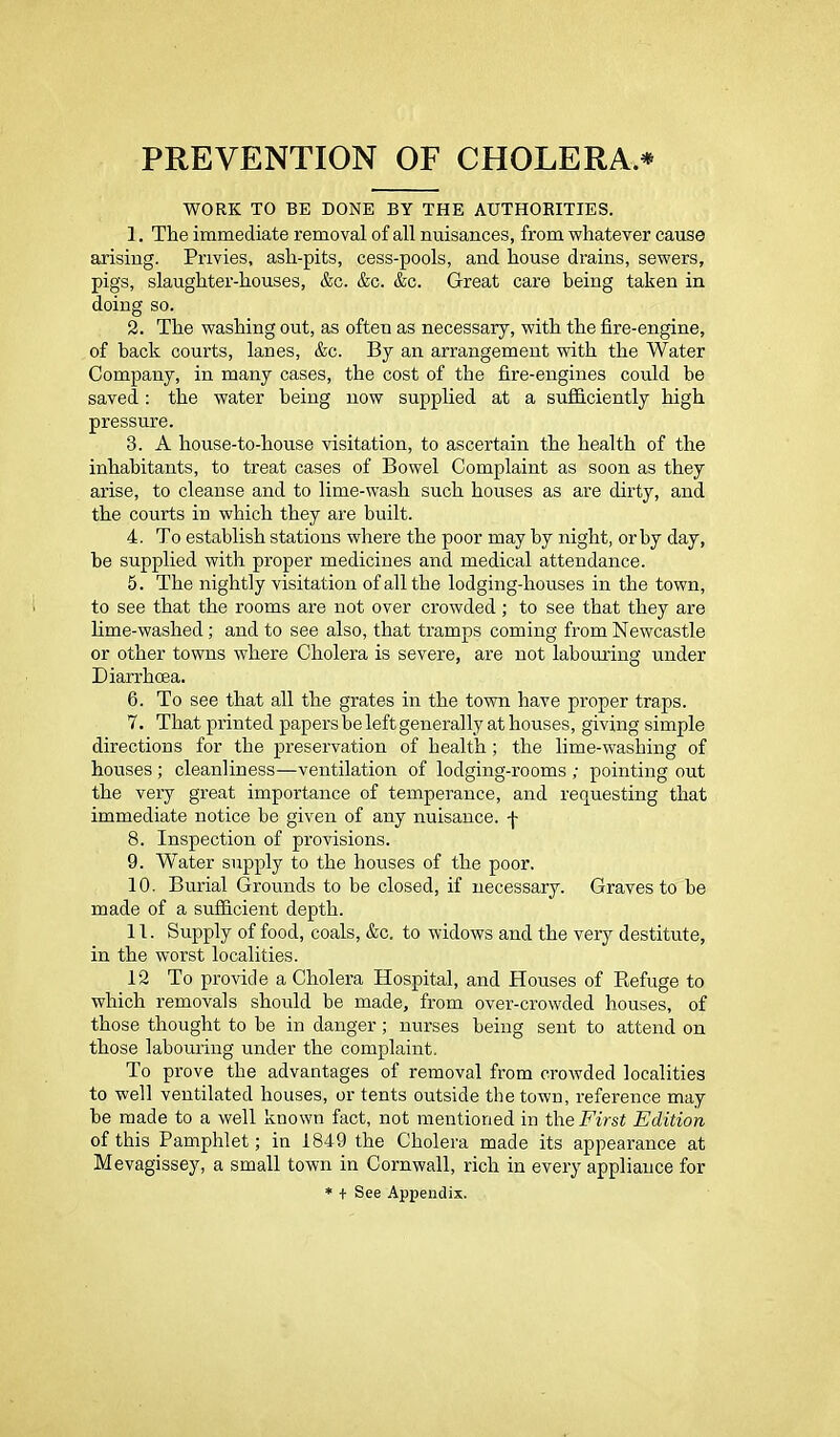 PREVENTION OF CHOLERA.* WORK TO BE DONE BY THE AUTHORITIES. 1. The immediate removal of all nuisances, from whatever cause arising. Privies, ash-pits, cess-pools, and house drains, sewers, pigs, slaughter-houses, &c. &c. &c. Great care being taken in doing so. 2. The washing out, as often as necessary, with the fire-engine, of back courts, lanes, &c. By an arrangement with the Water Company, in many cases, the cost of the fire-engines could be saved: the water being now supplied at a sufficiently high pressure. 3. A house-to-house visitation, to ascertain the health of the inhabitants, to treat cases of Bowel Complaint as soon as they arise, to cleanse and to lime-wash such houses as are dirty, and the courts in which they are built. 4. To establish stations where the poor may by night, or by day, be supplied with proper medicines and medical attendance. 5. The nightly visitation of all the lodging-houses in the town, to see that the rooms are not over crowded; to see that they are lime-washed; and to see also, that tramps coming from Newcastle or other towns where Cholera is severe, are not labouring under Diarrhoea. 6. To see that all the grates in the town have proper traps. 7. That printed papers be left generally at houses, giving simple directions for the preservation of health; the lime-washing of houses ; cleanliness—ventilation of lodging-rooms ; pointing out the very great importance of temperance, and requesting that immediate notice be given of any nuisance, f 8. Inspection of provisions. 9. Water supply to the houses of the poor. 10. Burial Grounds to be closed, if necessary. Graves to be made of a sufficient depth. 11. Supply of food, coals, &c. to widows and the very destitute, in the worst localities. 12 To provide a Cholera Hospital, and Houses of Pmfuge to which removals should be made, from over-crowded houses, of those thought to be in danger ; nurses being sent to attend on those labouring under the complaint. To prove the advantages of removal from crowded localities to well ventilated houses, or tents outside the town, reference may be made to a well known fact, not mentioned in the First Edition of this Pamphlet; in 1849 the Cholera made its appearance at Mevagissey, a small town in Cornwall, rich in every appliance for * + See Appendix.