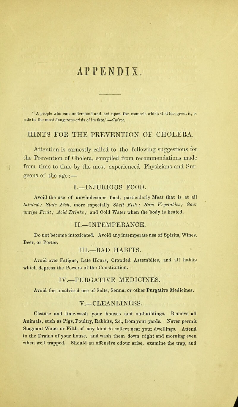 APPENDIX “ A people who can understand and act upon the counsels which God has given it, is safe in the most dangerous crisis of its fate.”—Guizot. HINTS FOR THE PREVENTION OF CHOLERA. Attention is earnestly called to the following suggestions for the Prevention of Cholera, compiled from recommendations made from time to time by the most experienced Physicians and Sur- geons of the age :— I. —INJURIOUS FOOD. Avoid the use of unwholesome food, particularly Meat that is at all tainted; Stale Fish, more especially Shell Fish; Raw Vegetables; Sour unripe Fruit; Acid Drinks ; and Cold Water when the body is heated. II. —INTEMPERANCE. Do not become intoxicated. Avoid any intemperate use of Spirits, Wines, Beer, or Porter. III.—BAD HABITS. Avoid over Fatigue, Late Hours, Crowded Assemblies, and all habits which depress the Powers of the Constitution. IV.—PURGATIVE MEDICINES. Avoid the unadvised use of Salts, Senna, or other Purgative Medicines. V.—CLEANLINESS. Cleanse and lime-wash your houses and outbuildings. Remove all Animals, such as Pigs, Poultry, Rabbits, &c., from your yards. Never permit Stagnant Water or Filth of any kind to collect near your dwellings. Attend to the Drains of your house, and wash them down night and morning even when well trapped. Should an offensive odour arise, examine the trap, and