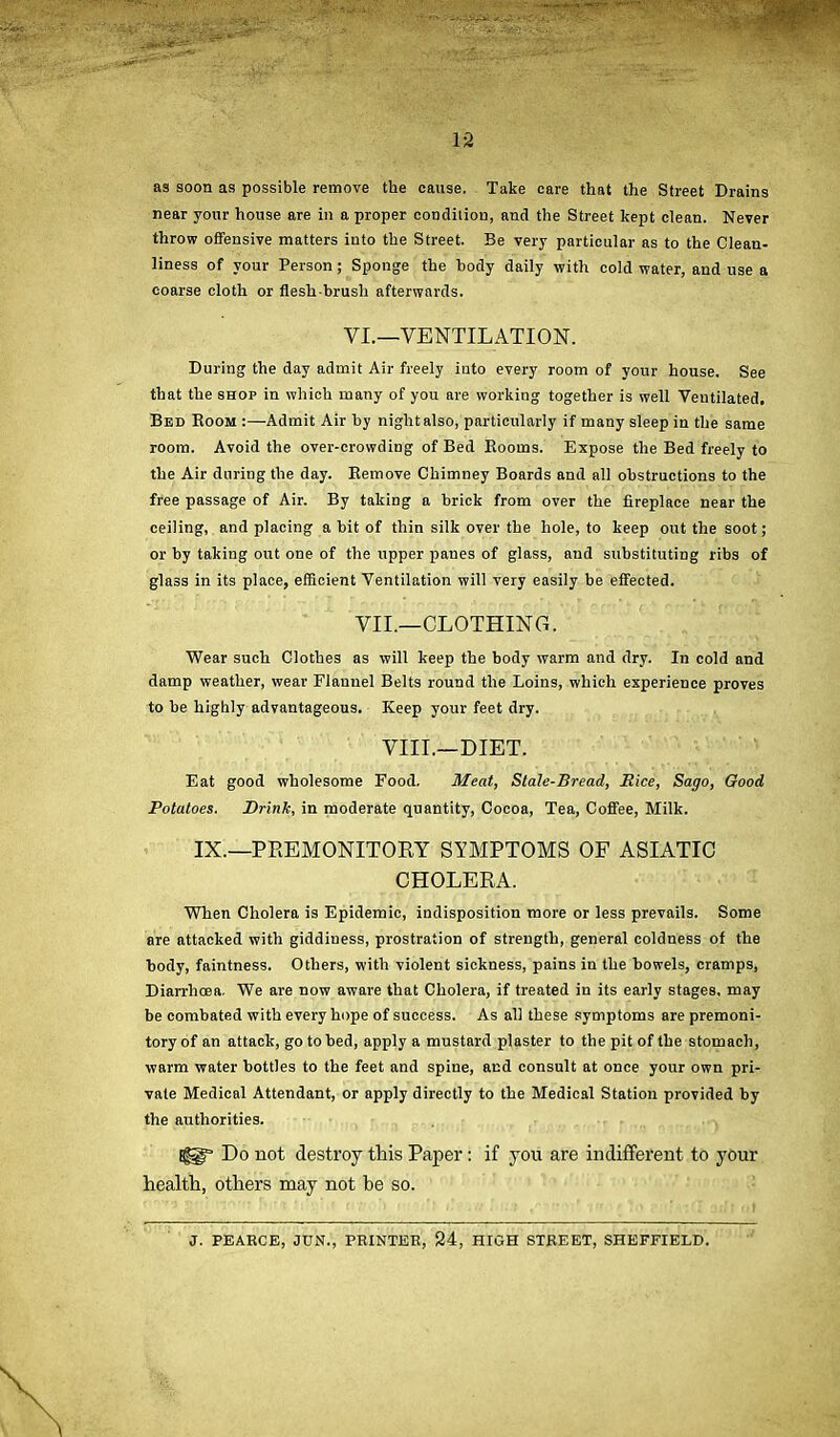 ~ ’ }. i 12 as soon as possible remove the cause. Take care that the Street Drains near your house are in a proper condition, and the Street kept clean. Never throw offensive matters into the Street. Be very particular as to the Clean- liness of your Person; Sponge the body daily with cold water, and use a coarse cloth or flesh brush afterwards. During the day admit Air freely into every room of your house. See that the shop in which many of you are working together is well Ventilated, Bed Room :—Admit Air by night also, particularly if many sleep in the same room. Avoid the over-crowding of Bed Rooms. Expose the Bed freely to the Air during the day. Remove Chimney Boards and all obstructions to the free passage of Air. By taking a brick from over the fireplace near the ceiling, and placing a bit of thin silk over the hole, to keep out the soot; or by taking out one of the upper paues of glass, and substituting ribs of glass in its place, efficient Ventilation will very easily be effected. Wear such Clothes as will keep the body warm and dry. In cold and damp weather, wear Flannel Belts round the Loins, which experience proves to be highly advantageous. Keep your feet dry. Eat good wholesome Food. Meat, Stale-Bread, Rice, Sago, Good Potatoes. Drink, in moderate quantity, Cocoa, Tea, Coffee, Milk. When Cholera is Epidemic, indisposition more or less prevails. Some are attacked with giddiness, prostration of strength, general coldness of the body, faintness. Others, with violent sickness, pains in the bowels, cramps, Diarrhoea. We are now aware that Cholera, if treated in its early stages, may be combated with every hope of success. As all these symptoms are premoni- tory of an attack, go to bed, apply a mustard plaster to the pit of the stomach, warm water bottles to the feet and spine, and consult at once your own pri- vate Medical Attendant, or apply directly to the Medical Station provided by the authorities. Do not destroy this Paper: if you are indifferent to your health, others may not he so. VI.—VENTILATION. VII.—CLOTHING. VIII.—DIET. IX.—PREMONITORY SYMPTOMS OF ASIATIC CHOLERA. J. PEARCE, JUN.', PRINTER, 24, HIGH STREET, SHEFFIELD.