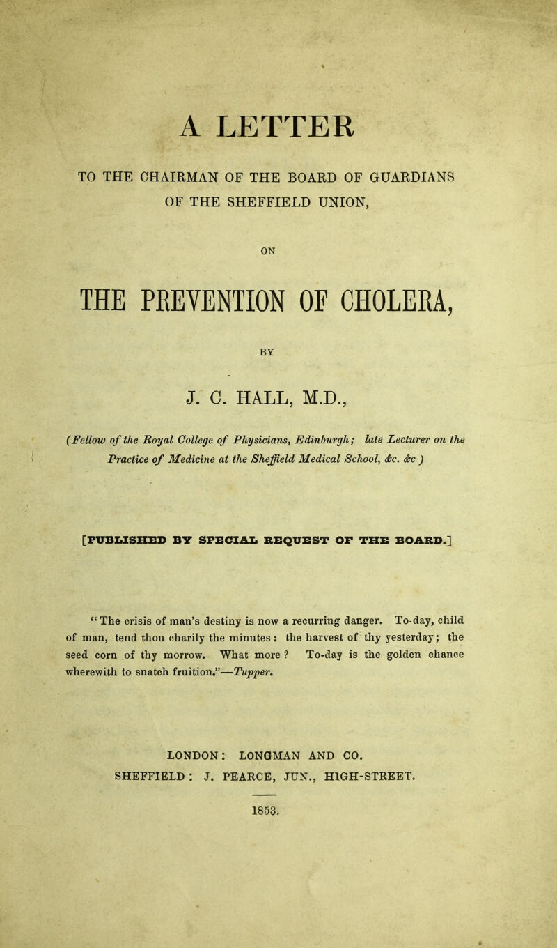 A LETTER TO THE CHAIRMAN OF THE BOARD OF GUARDIANS OF THE SHEFFIELD UNION, ON THE PRETENTION OE CHOLERA, BY J. C. HALL, M.D., (Fellow of the Royal College of Physicians, Edinburgh; late Lecturer on the Practice of Medicine at the Sheffield Medical School, <&c. &c ) [PUBLISHED BIT SPECIAL BEQUEST OF THE BOARD.] “ The crisis of man’s destiny is now a recurring danger. To-day, child of man, tend thou charily the minutes : the harvest of thy yesterday; the seed corn of thy morrow. What more ? To-day is the golden chance wherewith to snatch fruition.”—Tapper. LONDON: LONGMAN AND CO. SHEFFIELD : J. PEARCE, JUN., HIGH-STREET. 1853.