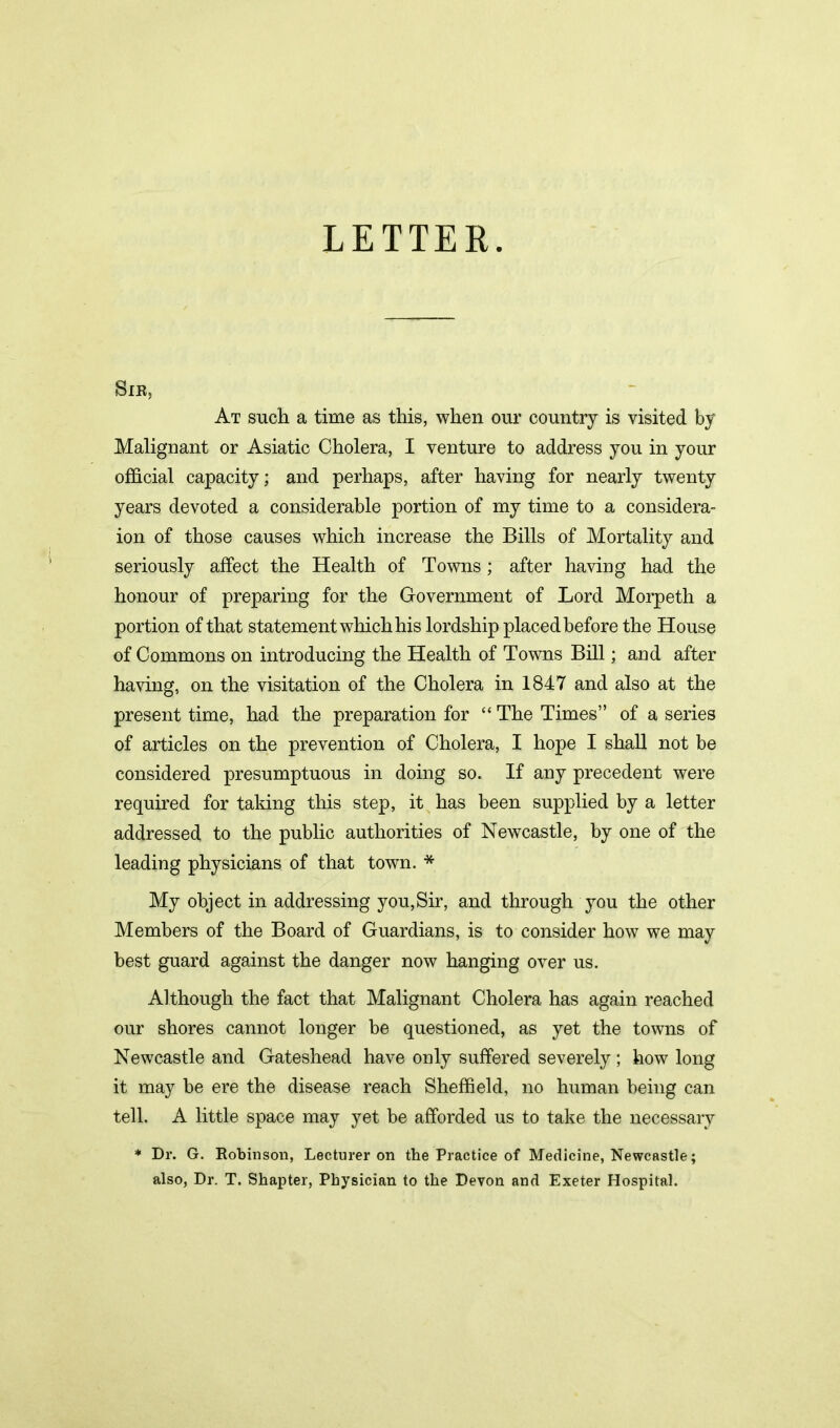 LETTER. Sir, At such a time as this, when our country is visited by Malignant or Asiatic Cholera, I venture to address you in your official capacity; and perhaps, after having for nearly twenty years devoted a considerable portion of my time to a considera- ion of those causes which increase the Bills of Mortality and seriously affect the Health of Towns; after having had the honour of preparing for the Government of Lord Morpeth a portion of that statement which his lordship placed before the House of Commons on introducing the Health of Towns Bill; and after having, on the visitation of the Cholera in 1847 and also at the present time, had the preparation for “ The Times” of a series of articles on the prevention of Cholera, X hope I shall not be considered presumptuous in doing so. If any precedent were required for taking this step, it has been supplied by a letter addressed to the public authorities of Newcastle, by one of the leading physicians of that town. * My object in addressing you,Sir, and through you the other Members of the Board of Guardians, is to consider how we may best guard against the danger now hanging over us. Although the fact that Malignant Cholera has again reached our shores cannot longer be questioned, as yet the towns of Newcastle and Gateshead have only suffered severely ; how long it may be ere the disease reach Sheffield, no human being can tell. A little space may yet be afforded us to take the necessary * Dr. G. Robinson, Lecturer on the Practice of Medicine, Newcastle; also, Dr. T. Shapter, Physician to the Devon and Exeter Hospital.