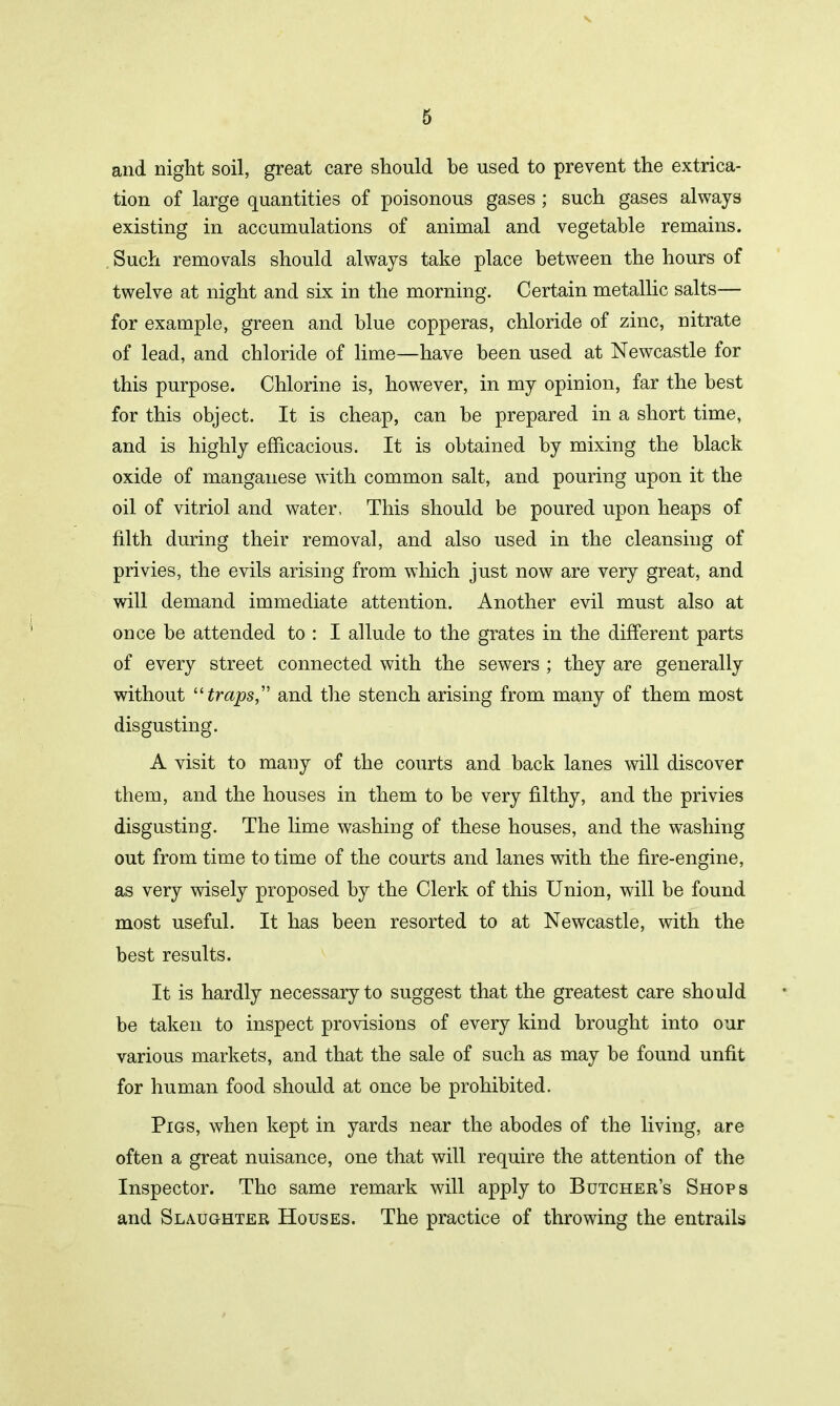 and night soil, great care should be used to prevent the extrica- tion of large quantities of poisonous gases; such gases always existing in accumulations of animal and vegetable remains. Such removals should always take place between the hours of twelve at night and six in the morning. Certain metallic salts— for example, green and blue copperas, chloride of zinc, nitrate of lead, and chloride of lime—have been used at Newcastle for this purpose. Chlorine is, however, in my opinion, far the best for this object. It is cheap, can be prepared in a short time, and is highly efficacious. It is obtained by mixing the black oxide of manganese with common salt, and pouring upon it the oil of vitriol and water. This should be poured upon heaps of filth during their removal, and also used in the cleansing of privies, the evils arising from which just now are very great, and will demand immediate attention. Another evil must also at once be attended to : I allude to the grates in the different parts of every street connected with the sewers ; they are generally without “traps, and the stench arising from many of them most disgusting. A visit to many of the courts and back lanes will discover them, and the houses in them to be very filthy, and the privies disgusting. The lime washing of these houses, and the washing out from time to time of the courts and lanes with the fire-engine, as very wisely proposed by the Clerk of this Union, will be found most useful. It has been resorted to at Newcastle, with the best results. It is hardly necessary to suggest that the greatest care should be taken to inspect provisions of every kind brought into our various markets, and that the sale of such as may be found unfit for human food should at once be prohibited. Pigs, when kept in yards near the abodes of the living, are often a great nuisance, one that will require the attention of the Inspector. The same remark will apply to Butcher’s Shops and Slaughter Houses. The practice of throwing the entrails