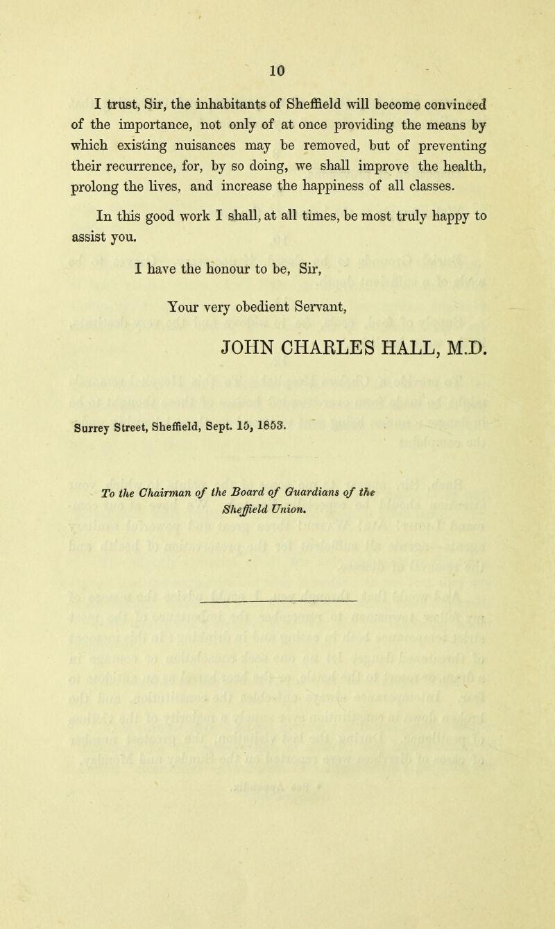 I trust, Sir, the inhabitants of Sheffield will become convinced of the importance, not only of at once providing the means by which existing nuisances may be removed, but of preventing their recurrence, for, by so doing, we shall improve the health, prolong the lives, and increase the happiness of all classes. In this good work I shall, at all times, be most truly happy to assist you. I have the honour to be, Sir, Your very obedient Servant, JOHN CHARLES HALL, M.D. Surrey Street, Sheffield, Sept. 15, 1853. To the Chairman of the Board of Guardians of the Sheffield Union.