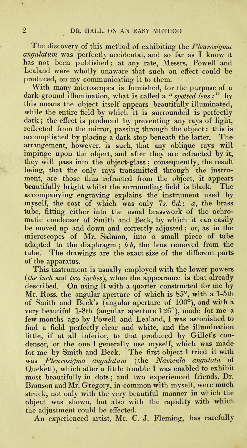 2 DR. HALL, ON AN EASY METHOD The discovery of this method of exhibiting the Pleurosigma angulatum was perfectly accidental, and so far as I know it has not been published; at any rate, Messrs. Powell and Lealand were wholly unaware that such an effect could be produced, on my communicating it to them. With many microscopes is furnished, for the purpose of a dark-ground illumination, what is called a “ spotted lens ; ” by this means the object itself appears beautifully illuminated, while the entire field by which it is surrounded is perfectly dark; the effect is produced by preventing any rays of light, reflected from the mirror, passing through the object: this is accomplished by placing a dark stop beneath the latter. The arrangement, however, is such, that any oblique rays will impinge upon the object, and after they are refracted by it, they will pass into the object-glass; consequently, the result being, that the only rays transmitted through the instru- ment, are those thus refracted from the object, it appears beautifully bright whilst the surrounding field is black. The accompanying engraving explains the instrument used by myself, the cost of which was only Is. 6c?.: a, the brass tube, fitting either into the usual brasswork of the achro- matic condenser of Smith and Beck, by which it can easily be moved up and down and correctly adjusted; or, as in the microscopes of Mr. Salmon, into a small piece of tube adapted to the diaphragm ; b b, the lens removed from the tube. The drawings are the exact size of the different parts of the apparatus. This instrument is usually employed with the lower powers (the inch and two inches), when the appearance is that already described. On using it with a quarter constructed for me by Mr. Ross, the angular aperture of which is 85°, with a l-5tli of Smith and Beck’s (angular aperture of 100°), and with a very beautiful l-8th (angular aperture 126°), made for me a few months ago by Powell and Lealand, I was astonished to find a field perfectly clear and white, and the illumination little, if at all inferior, to that produced by Gillet’s con- denser, or the one I generally use myself, which was made for me by Smith and Beck. The first object I tried it with was Pleurosigma angulatum (the Navicula angulata of Quekett), which after a little trouble I was enabled to exhibit most beautifully in dots; and two experienced friends, Dr. Branson and Mr. Gregory, in-common with myself, were much struck, not only with the very beautiful manner in which the object was shown, but also with the rapidity with which the adjustment could be effected. An experienced artist, Mr. C. J. Fleming, has carefully