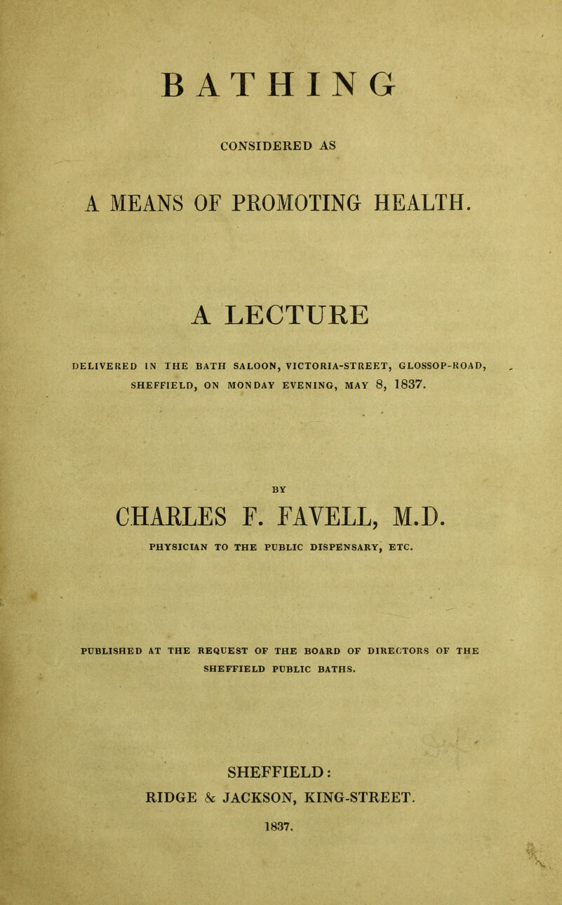 BATHING CONSIDERED AS A MEANS OF PROMOTING HEALTH. A LECTURE DELIVERED IN THE BATH SALOON, VICTORIA-STREET, GLOSSOP-ROAD, SHEFFIELD, ON MONDAY EVENING, MAY 8, 1837. BY CHARLES F. FAYELL, M.D. PHYSICIAN TO THE PUBLIC DISPENSARY, ETC. PUBLISHED AT THE REQUEST OF THE BOARD OF DIRECTORS OF THE SHEFFIELD PUBLIC BATHS. SHEFFIELD: RIDGE & JACKSON, KING-STREET. 1837.