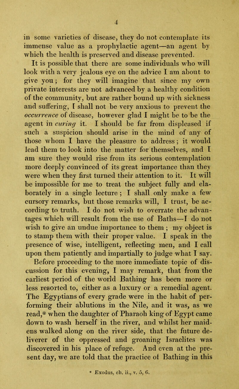 in some varieties of disease, they do not contemplate its immense value as a prophylactic agent—an agent by which the health is preserved and disease prevented. It is possible that there are some individuals who will look with a very jealous eye on the advice I am about to give you; for they will imagine that since my own private interests are not advanced by a healthy condition of the community, but are rather bound up with sickness and suffering, 1 shall not be very anxious to prevent the occurrence of disease, however glad I might be to be the agent in curing it. I should be far from displeased if such a suspicion should arise in the mind of any of those whom I have the pleasure to address; it would lead them to look into the matter for themselves, and I am sure they would rise from its serious contemplation more deeply convinced of its great importance than they were when they first turned their attention to it. It will be impossible for me to treat the subject fully and ela- borately in a single lecture ; I shall only make a few cursory remarks, but those remarks will, I trust, be ac- cording to truth. I do not wish to overrate the advan- tages which will result from the use of Baths—I do not wish to give an undue importance to them ; my object is to stamp them with their proper value. I speak in the presence of wise, intelligent, reflecting men, and I call upon them patiently and impartially to judge what I say. Before proceeding to the more immediate topic of dis- cussion for this evening, I may remark, that from the earliest period of the world Bathing has been more or less resorted to, either as a luxury or a remedial agent. The Egyptians of every grade were in the habit of per- forming their ablutions in the Nile, and it was, as we read,* when the daughter of Pharaoh king of Egypt came down to wash herself in the river, and whilst her maid- ens walked along on the river side, that the future de- liverer of the oppressed and groaning Israelites was discovered in his place of refuge. And even at the pre- sent day, we are told that the practice ol Bathing in this * Exodus, ch. 15., v. o, 6.