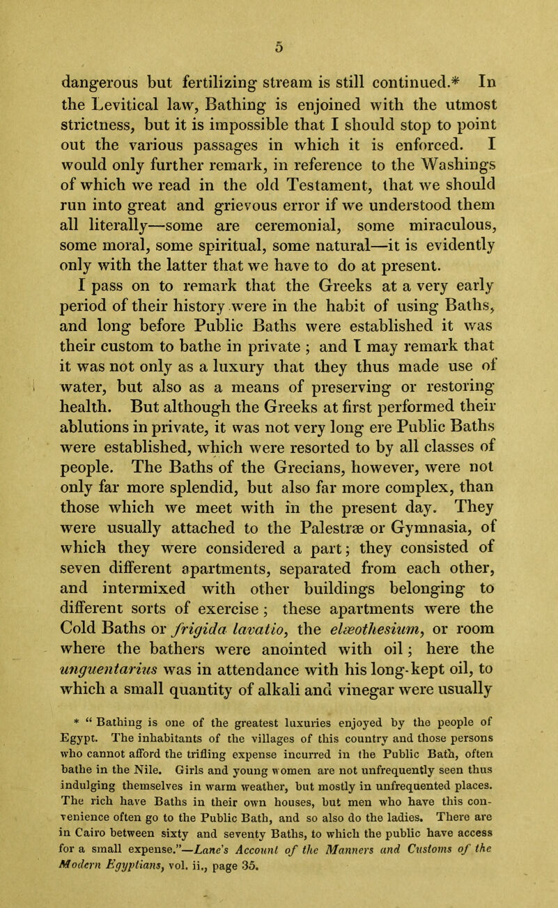 dangerous but fertilizing stream is still continued.* In the Levitical law, Bathing is enjoined with the utmost strictness, but it is impossible that I should stop to point out the various passages in which it is enforced. I would only further remark, in reference to the Washings of which we read in the old Testament, that we should run into great and grievous error if we understood them all literally—some are ceremonial, some miraculous, some moral, some spiritual, some natural—it is evidently only with the latter that we have to do at present. I pass on to remark that the Greeks at a very early period of their history were in the habit of using Baths, and long before Public Baths were established it was their custom to bathe in private ; and I may remark that it was not only as a luxury that they thus made use of water, but also as a means of preserving or restoring health. But although the Greeks at first performed their ablutions in private, it was not very long ere Public Baths were established, which were resorted to by all classes of people. The Baths of the Grecians, however, were not only far more splendid, but also far more complex, than those which we meet with in the present day. They were usually attached to the Palestrae or Gymnasia, of which they were considered a part; they consisted of seven different apartments, separated from each other, and intermixed with other buildings belonging to different sorts of exercise; these apartments were the Cold Baths or frigida lavatio, the elaeoihesium, or room where the bathers were anointed with oil; here the unguentarius was in attendance with his long-kept oil, to which a small quantity of alkali and vinegar were usually * “ Bathing is one of the greatest luxuries enjoyed by the people of Egypt. The inhabitants of the villages of this country and those persons who cannot afford the trifling expense incurred in the Public Bath, often bathe in the Nile. Girls and young women are not unfrequently seen thus indulging themselves in warm weather, hut mostly in unfrequented places. The rich have Baths in their own houses, but men who have this con- venience often go to the Public Bath, and so also do the ladies. There are in Cairo between sixty and seventy Baths, to which the public have access for a small expense.”—Lane's Account of the Manners and Customs of the Modern Egyptians, vol. ii., page 35.
