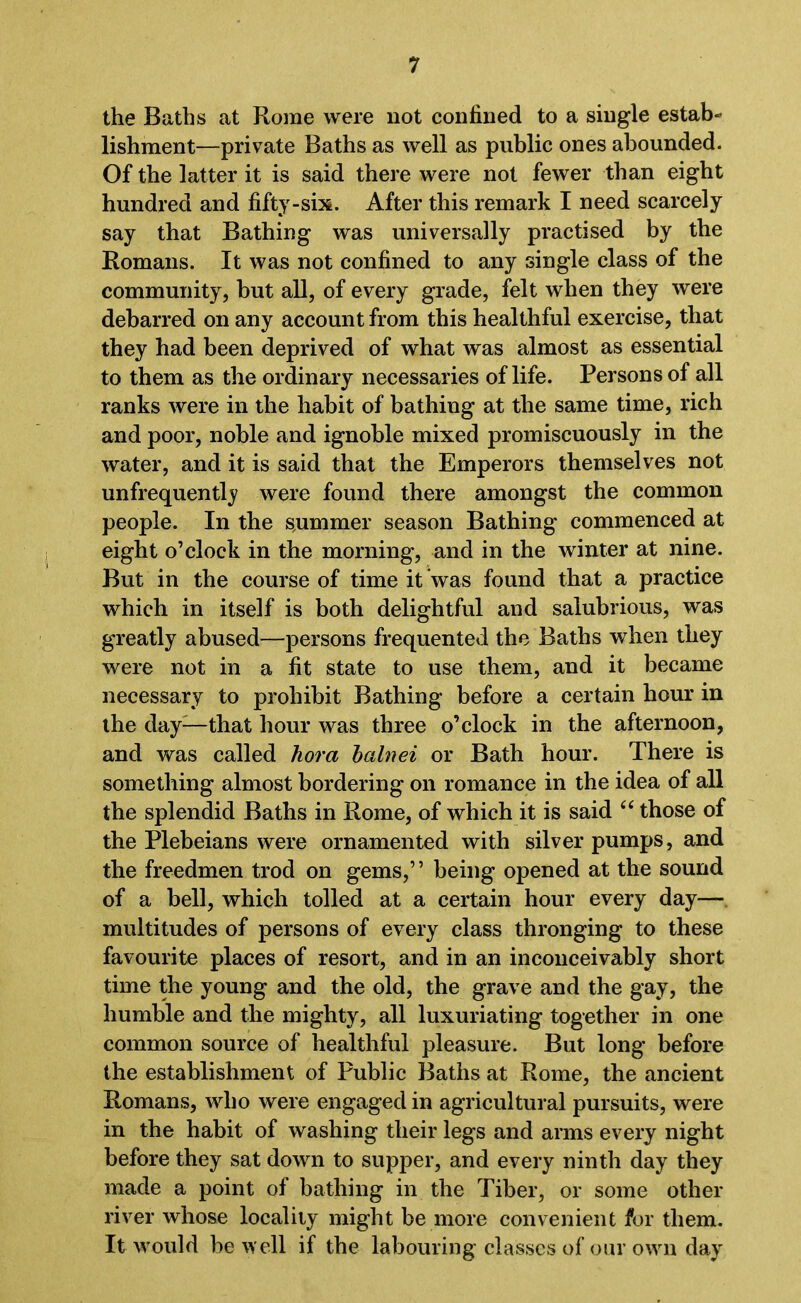 the Baths at Rome were not confined to a single estab- lishment—private Baths as well as public ones abounded. Of the latter it is said there were not fewer than eight hundred and fifty-six. After this remark I need scarcely say that Bathing was universally practised by the Romans. It was not confined to any single class of the community, but all, of every grade, felt when they were debarred on any account from this healthful exercise, that they had been deprived of what was almost as essential to them as the ordinary necessaries of life. Persons of all ranks were in the habit of bathing at the same time, rich and poor, noble and ignoble mixed promiscuously in the water, and it is said that the Emperors themselves not unfrequently were found there amongst the common people. In the summer season Bathing commenced at eight o’clock in the morning, and in the winter at nine. But in the course of time it was found that a practice which in itself is both delightful and salubrious, was greatly abused—persons frequented the Baths when they were not in a fit state to use them, and it became necessary to prohibit Bathing before a certain hour in the day—that hour was three o’clock in the afternoon, and was called kora balnei or Bath hour. There is something almost bordering on romance in the idea of all the splendid Baths in Rome, of which it is said “ those of the Plebeians were ornamented with silver pumps, and the freedmen trod on gems,” being opened at the sound of a bell, which tolled at a certain hour every day— multitudes of persons of every class thronging to these favourite places of resort, and in an inconceivably short time the young and the old, the grave and the gay, the humble and the mighty, all luxuriating together in one common source of healthful pleasure. But long before the establishment of Public Baths at Rome, the ancient Romans, who were engaged in agricultural pursuits, were in the habit of washing their legs and arms every night before they sat down to supper, and every ninth day they made a point of bathing in the Tiber, or some other river whose locality might be more convenient for them. It would he well if the labouring classes of our own day