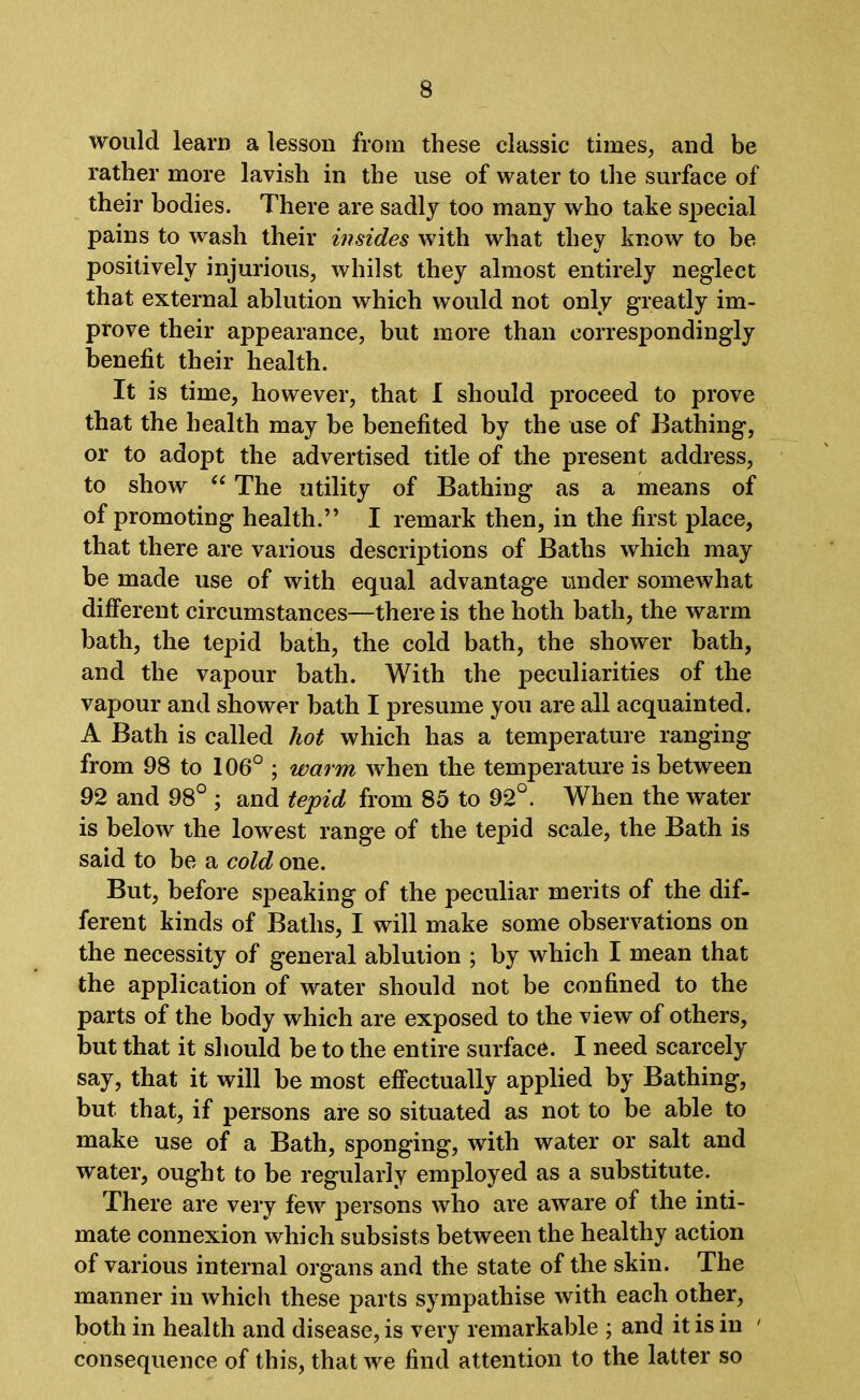 would learn a lesson from these classic times, and be rather more lavish in the use of water to the surface of their bodies. There are sadly too many who take special pains to wash their insides with what they know to be positively injurious, whilst they almost entirely neglect that external ablution which would not only greatly im- prove their appearance, but more than correspondingly benefit their health. It is time, however, that I should proceed to prove that the health may be benefited by the use of Bathing, or to adopt the advertised title of the present address, to show “ The utility of Bathing as a means of of promoting health.” I remark then, in the first place, that there are various descriptions of Baths which may be made use of with equal advantage under somewhat different circumstances—there is the both bath, the warm bath, the tepid bath, the cold bath, the shower bath, and the vapour bath. With the peculiarities of the vapour and shower bath I presume you are all acquainted. A Bath is called hot which has a temperature ranging from 98 to 106° ; warm when the temperature is between 92 and 98° ; and tepid from 85 to 92°. When the water is below the lowest range of the tepid scale, the Bath is said to be a cold one. But, before speaking of the peculiar merits of the dif- ferent kinds of Baths, I will make some observations on the necessity of general ablution ; by which I mean that the application of water should not be confined to the parts of the body which are exposed to the view of others, but that it should be to the entire surface. I need scarcely say, that it will be most effectually applied by Bathing, but that, if persons are so situated as not to be able to make use of a Bath, sponging, with water or salt and water, ought to be regularly employed as a substitute. There are very few persons who are aware of the inti- mate connexion which subsists between the healthy action of various internal organs and the state of the skin. The manner in which these parts sympathise with each other, both in health and disease, is very remarkable ; and it is in ' consequence of this, that we find attention to the latter so