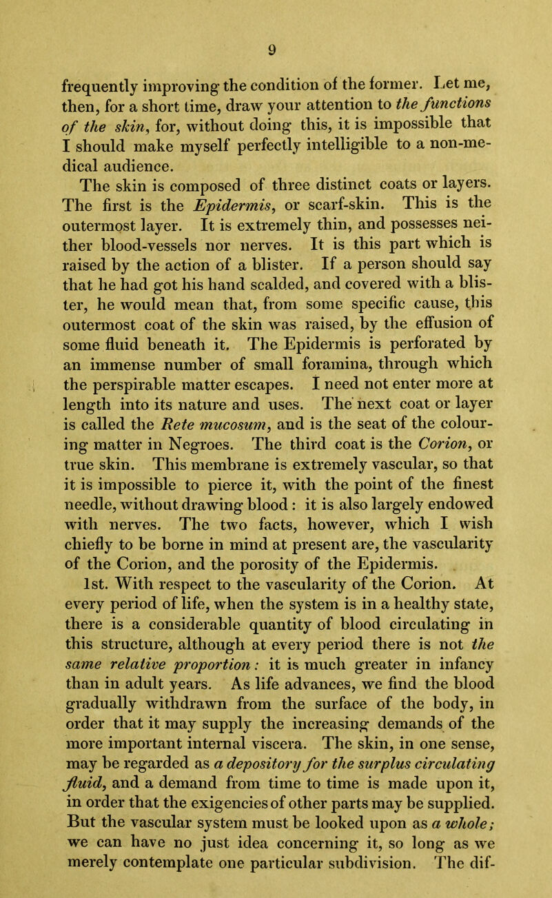 frequently improving the condition of the former. Let me, then, for a short time, draw your attention to the functions of the skin, for, without doing this, it is impossible that I should make myself perfectly intelligible to a non-me- dical audience. The skin is composed of three distinct coats or layers. The first is the Epidermis, or scarf-skin. This is the outermost layer. It is extremely thin, and possesses nei- ther blood-vessels nor nerves. It is this part which is raised by the action of a blister. If a person should say that he had got his hand scalded, and covered with a blis- ter, he would mean that, from some specific cause, this outermost coat of the skin was raised, by the effusion of some fluid beneath it. The Epidermis is perforated by an immense number of small foramina, through which the perspirable matter escapes. I need not enter more at length into its nature and uses. The next coat or layer is called the Rete mucosum, and is the seat of the colour- ing matter in Negroes. The third coat is the Corion, or true skin. This membrane is extremely vascular, so that it is impossible to pierce it, with the point of the finest needle, without drawing blood : it is also largely endowed with nerves. The two facts, however, which I wish chiefly to be borne in mind at present are, the vascularity of the Corion, and the porosity of the Epidermis. 1st. With respect to the vascularity of the Corion. At every period of life, when the system is in a healthy state, there is a considerable quantity of blood circulating in this structure, although at every period there is not the same relative proportion: it is much greater in infancy than in adult years. As life advances, we find the blood gradually withdrawn from the surface of the body, in order that it may supply the increasing demands of the more important internal viscera. The skin, in one sense, may be regarded as a depository for the surplus circulating fluid, and a demand from time to time is made upon it, in order that the exigencies of other parts may be supplied. But the vascular system must be looked upon as a whole; we can have no just idea concerning it, so long as we merely contemplate one particular subdivision. The dif-