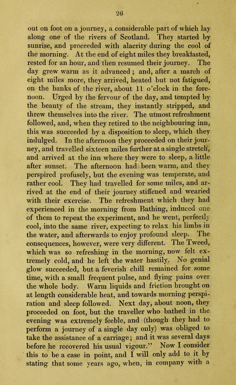 ‘26 out on foot on a journey, a considerable part of which lay along one of the rivers of Scotland. They started by sunrise, and proceeded with alacrity during the cool of the morning. At the end of eight miles they breakfasted, rested for an hour, and then resumed their journey. The day grew' warm as it advanced ; and, after a march of eight miles more, they arrived, heated but not fatigued, on the banks of the river, about 11 o’clock in the fore- noon. Urged by the fervour of the day, and tempted by the beauty of the stream, they instantly stripped, and threw themselves into the river. The utmost refreshment followed, and, when they retired to the neighbouring inn, this was succeeded by a disposition to sleep, which they indulged. In the afternoon they proceeded on their jour- ney, and travelled sixteen miles further at a single stretch, and arrived at the inn where they were to sleep, a little after sunset. The afternoon had been warm, and they perspired profusely, but the evening was temperate, and rather cool. They had travelled for some miles, and ar- rived at the end of their journey stiffened and wearied with their exercise. The refreshment which they had experienced in the morning from Bathing, induced one of them to repeat the experiment, and he went, perfectly cool, into the same river, expecting to relax his limbs in the wTater, and afterwards to enjoy profound sleep. The consequences, however, were very different. The Tweed, which was so refreshing in the morning, now felt ex- tremely cold, and he left the water hastily. No genial glow succeeded, but a feverish chill remained for some time, with a small frequent pulse, and flying pains over the whole body. Warm liquids and friction brought on at length considerable heat, and towards morning perspi- ration and sleep followed. Next day, about noon, they proceeded on foot, but the traveller who bathed in the evening was extremely feeble, and (though they had to perform a journey of a single day only) was obliged to take the assistance of a carriage; and it was several days before he recovered his usual vigour.” Now I consider this to be a case in point, and I will only add to it by stating that some years ago, when, in company with a
