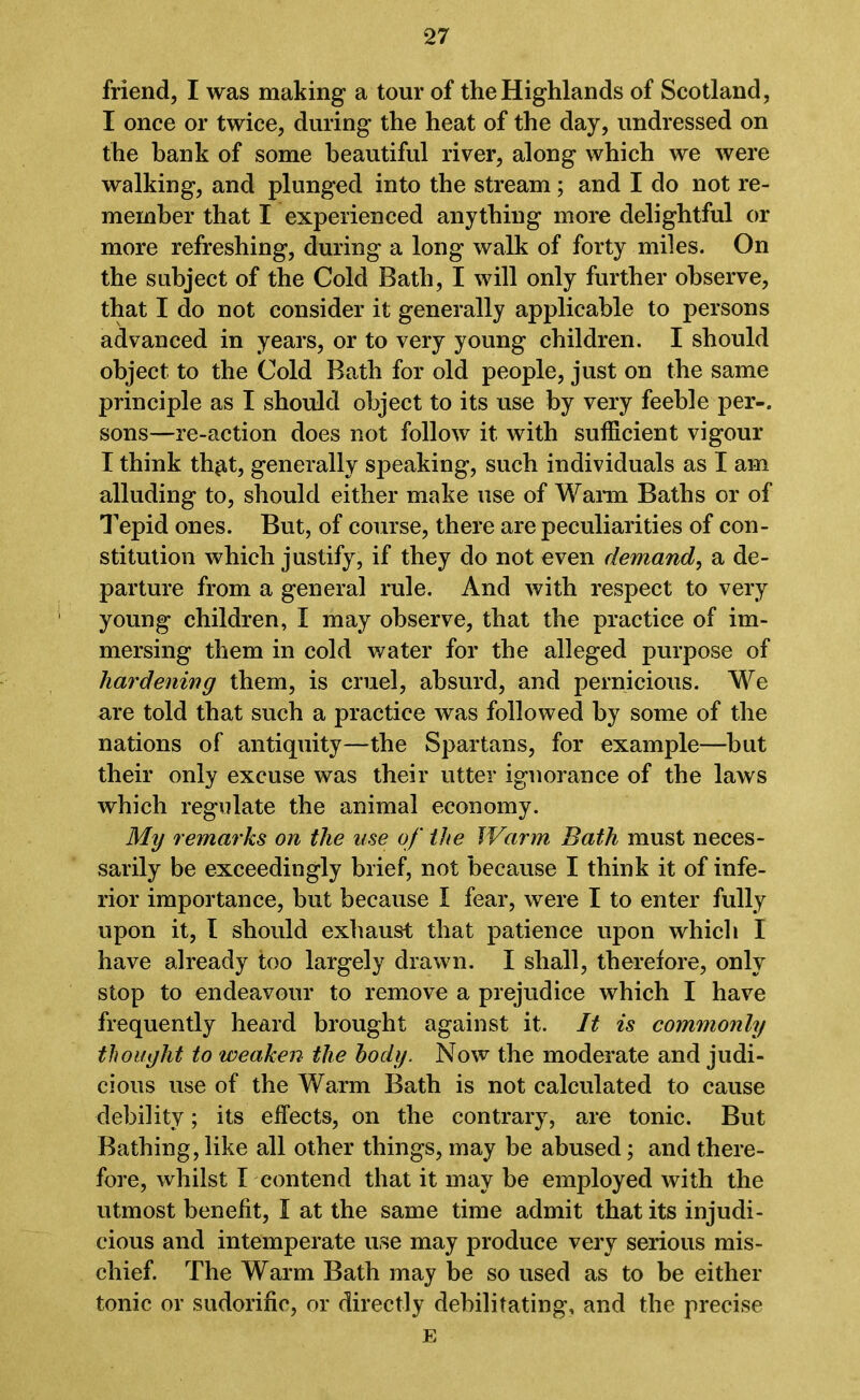 friend, I was making a tour of the Highlands of Scotland, I once or twice, during the heat of the day, undressed on the bank of some beautiful river, along which we were walking, and plunged into the stream; and I do not re- member that I experienced anything more delightful or more refreshing, during a long walk of forty miles. On the subject of the Cold Bath, I will only further observe, that I do not consider it generally applicable to persons advanced in years, or to very young children. I should object to the Cold Bath for old people, just on the same principle as I should object to its use by very feeble per-, sons—re-action does not follow it with sufficient vigour I think th$t, generally speaking, such individuals as I am alluding to, should either make use of Warm Baths or of Tepid ones. But, of course, there are peculiarities of con- stitution which justify, if they do not even demand, a de- parture from a general rule. And with respect to very young children, I may observe, that the practice of im- mersing them in cold water for the alleged purpose of hardening them, is cruel, absurd, and pernicious. We are told that such a practice was followed by some of the nations of antiquity—the Spartans, for example—hut their only excuse was their utter ignorance of the laws which regulate the animal economy. My remarks on the use of the Warm Bath must neces- sarily be exceedingly brief, not because I think it of infe- rior importance, but because I fear, were I to enter fully upon it, I should exhaust that patience upon which I have already too largely drawn. I shall, therefore, only stop to endeavour to remove a prejudice which I have frequently heard brought against it. It is commonly thought to weaken the body. Now the moderate and judi- cious use of the Warm Bath is not calculated to cause debility; its effects, on the contrary, are tonic. But Bathing, like all other things, may be abused; and there- fore, whilst I contend that it may be employed with the utmost benefit, I at the same time admit that its injudi- cious and intemperate use may produce very serious mis- chief. The Warm Bath may be so used as to be either tonic or sudorific, or directly debilitating, and the precise E