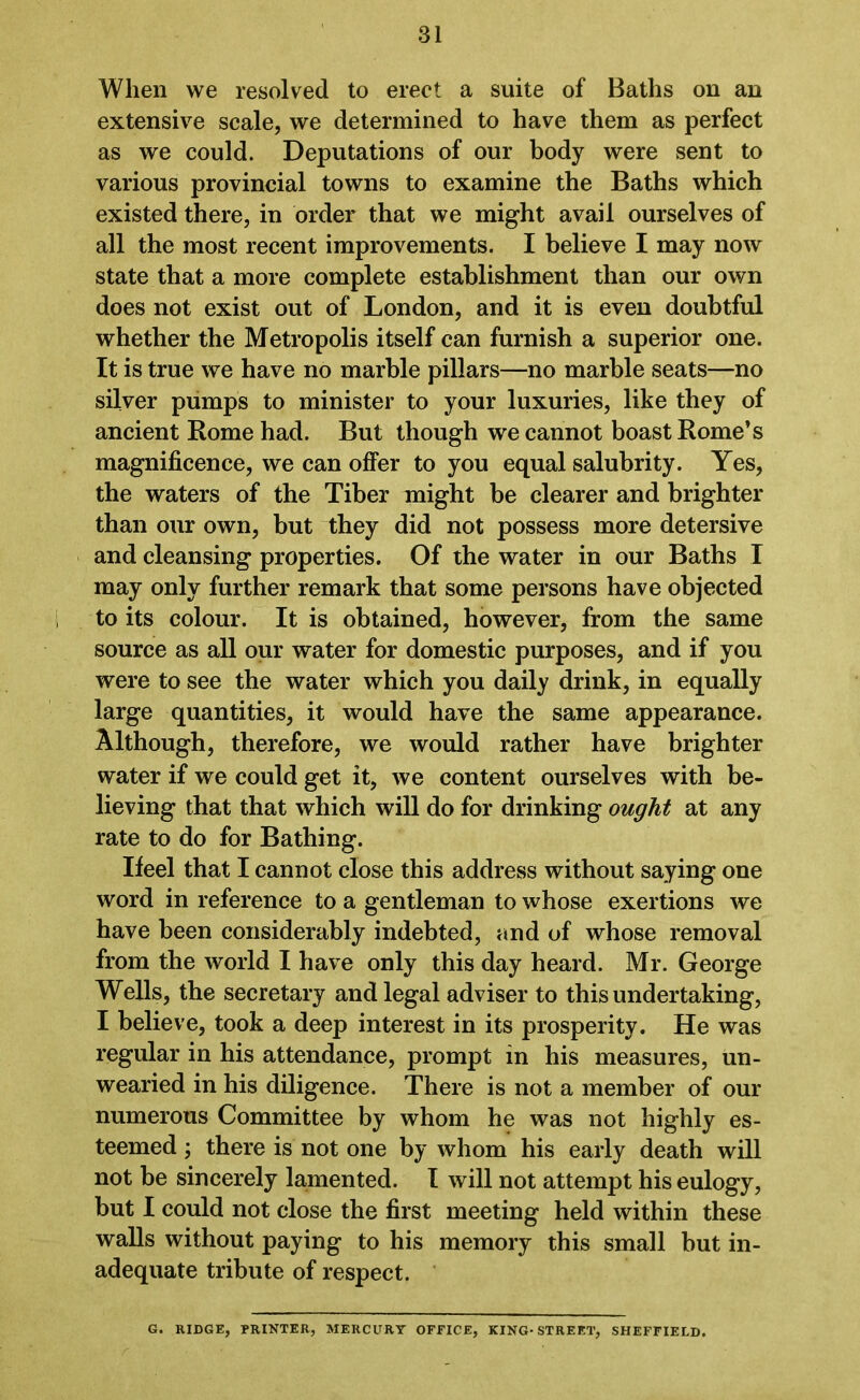 When we resolved to erect a suite of Baths on an extensive scale, we determined to have them as perfect as we could. Deputations of our body were sent to various provincial towns to examine the Baths which existed there, in order that we might avail ourselves of all the most recent improvements. I believe I may now state that a more complete establishment than our own does not exist out of London, and it is even doubtful whether the Metropolis itself can furnish a superior one. It is true we have no marble pillars—no marble seats—no silver pumps to minister to your luxuries, like they of ancient Rome had. But though we cannot boast Rome’s magnificence, we can offer to you equal salubrity. Yes, the waters of the Tiber might be clearer and brighter than our own, but they did not possess more detersive and cleansing properties. Of the water in our Baths I may only further remark that some persons have objected to its colour. It is obtained, however, from the same source as all our water for domestic purposes, and if you were to see the water which you daily drink, in equally large quantities, it would have the same appearance. Although, therefore, we would rather have brighter water if we could get it, we content ourselves with be- lieving that that which will do for drinking ought at any rate to do for Bathing. If eel that I cannot close this address without saying one word in reference to a gentleman to whose exertions we have been considerably indebted, and of whose removal from the world I have only this day heard. Mr. George Wells, the secretary and legal adviser to this undertaking, I believe, took a deep interest in its prosperity. He was regular in his attendance, prompt in his measures, un- wearied in his diligence. There is not a member of our numerous Committee by whom he was not highly es- teemed ; there is not one by whom his early death will not be sincerely lamented. I will not attempt his eulogy, but I could not close the first meeting held within these walls without paying to his memory this small but in- adequate tribute of respect. G. RIDGE, PRINTER, MERCURY OFFICE, KING-STREET, SHEFFIELD.