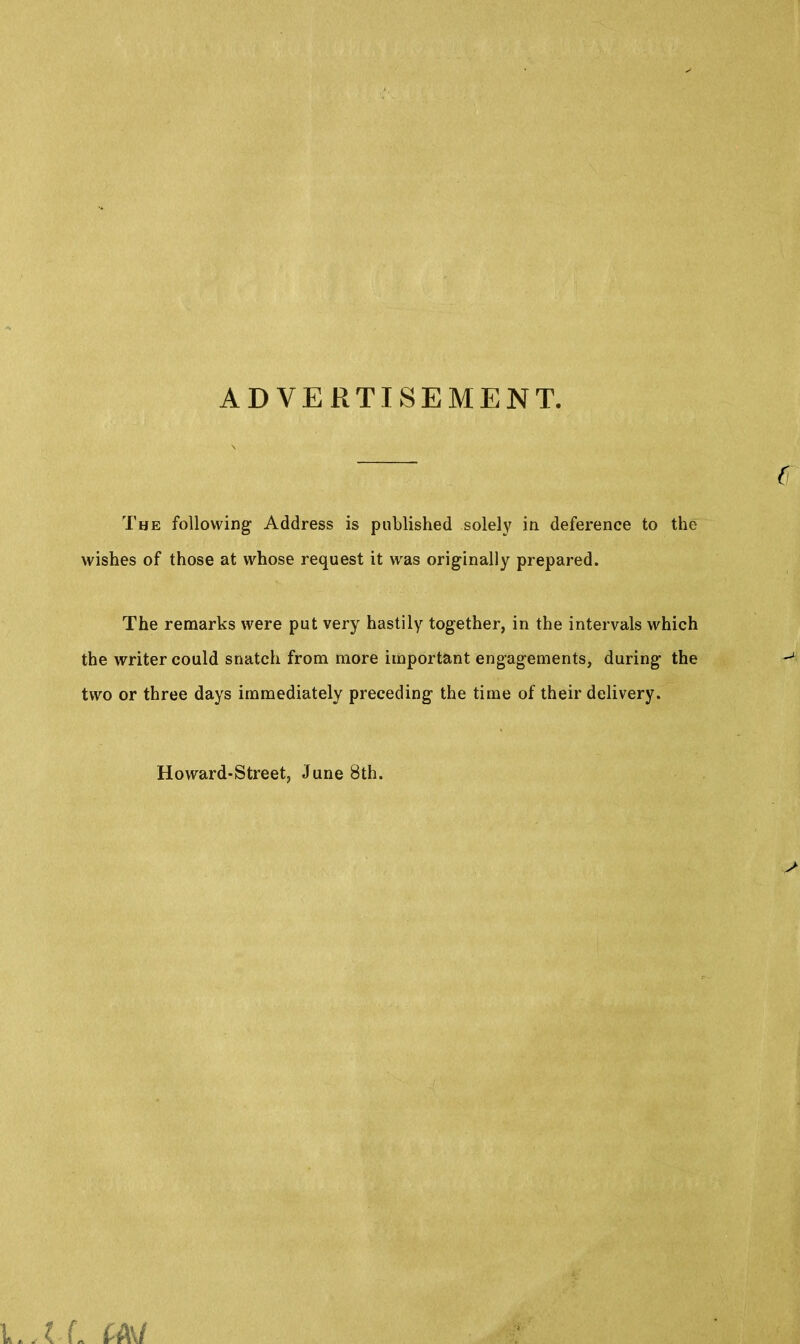 ADVERTISEMENT. The following Address is published solely in deference to the wishes of those at whose request it was originally prepared. The remarks were put very hastily together, in the intervals which the writer could snatch from more important engagements, during the two or three days immediately preceding the time of their delivery. c Howard-Street, June 8th.