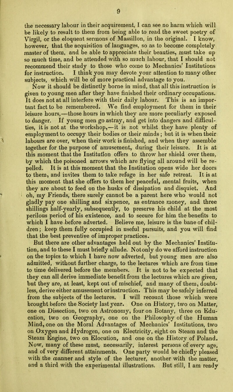 the necessary labour in their acquirement, I can see no harm which will be likely to result to them from being able to read the sweet poetry of Virgil, or the eloquent sermons of Massillon, in the original. I know, however, that the acquisition of languages, so as to become completely master of them, and be able to appreciate their beauties, must take up so much time, and be attended with so much labour, that I should not recommend their study to those who come to Mechanics’ Institutions for instruction. I think you may devote your attention to many other subjects, which will be of more practical advantage to you. Now it should be distinctly borne in mind, that all this instruction is given to young men after they have finished their ordinary occupations. It does not at all interfere with their daily labour. This is an impor- tant fact to be remembered. We find employment for them in their leisure hours,—those hours in which they are more peculiarly exposed to danger. If young men go astray, and get into dangers and difficul- ties, it is not at the workshop,—it is not whilst they have plenty of employment to occupy their bodies or their minds ; but it is when their labours are over, when their work is finished, and when they assemble together for the purpose of amusement, during their leisure. It is at this moment that the Institution offers to throw her shield over them, by which the poisoned arrows which are flying all around will be re- pelled. It is at this moment that the Institution opens wide her doors to them, and invites them to take refuge in her safe retreat. It is at this moment that she offers to them her peaceful, mental fruits, when they are about to feed on the husks of dissipation and disquiet. And oh, my Friends, there surely cannot be a parent here who would not gladly pay one shilling and sixpence, as entrance money, and three shillings half-yearly, subsequently, to preserve his child at the most perilous period of his existence, and to secure for him the benefits to which I have before adverted. Believe me, leisure is the bane of chil- dren ; keep them fully occupied in useful pursuits, and you will find that the best preventive of improper practices. But there are other advantages held out by the Mechanics’ Institu- tion, and to these I must briefly allude. Not only do we afford instruction on the topics to which I have now adverted, but young men are also admitted, without further charge, to the lectures which are from time to time delivered before the members. It is not to be expected that they can all derive immediate benefit from the lectures which are given, but they are, at least, kept out of mischief, and many of them, doubt- less, derive either amusement or instruction. This may be safely inferred from the subjects of the lectures. I will recount those which were brought before the Society last year. One on History, two on Matter, one on Dissection, two on Astronomy, four on Botany, three on Edu- cation, two on Geography, one on the Philosophy of the Human Mind, one on the Moral Advantages of Mechanics’ Institutions, two on Oxygen and Hydrogen, one on Electricity, eight on Steam and the Steam Engine, two on Elocution, and one on the History of Poland. Now, many of these must, necessarily, interest persons of every age, and of very different attainments. One party would be chiefly pleased with the manner and style of the lecturer, another with the matter, and a third with the experimental illustrations. But still, I am ready