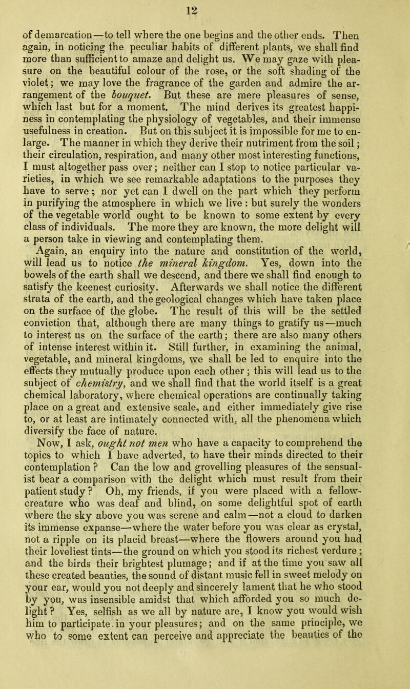 of demarcation—to tell where the one begins and the other ends. Then again, in noticing the peculiar habits of different plants, we shall find more than sufficient to amaze and delight us. We may gaze with plea- sure on the beautiful colour of the rose, or the soft shading of the violet; we may love the fragrance of the garden and admire the ar- rangement of the bouquet. But these are mere pleasures of sense, which last but for a moment. The mind derives its greatest happi- ness in contemplating the physiology of vegetables, and their immense usefulness in creation. But on this subject it is impossible for me to en- large. The manner in which they derive their nutriment from the soil; their circulation, respiration, and many other most interesting functions, I must altogether pass over; neither can I stop to notice particular va- rieties, in which we see remarkable adaptations to the purposes they have to serve; nor yet can I dwell on the part which they perform in purifying the atmosphere in which we live : but surely the wonders of the vegetable world ought to be known to some extent by every class of individuals. The more they are known, the more delight will a person take in viewing and contemplating them. Again, an enquiry into the nature and constitution of the world, will lead us to notice the mineral kingdom. Yes, down into the bowels of the earth shall we descend, and there we shall find enough to satisfy the keenest curiosity. Afterwards we shall notice the different strata of the earth, and the geological changes which have taken place on the surface of the globe. The result of this will be the settled conviction that, although there are many things to gratify us—much to interest us on the surface of the earth; there are also many others of intense interest within it. Still further, in examining the animal, vegetable, and mineral kingdoms, we shall be led to enquire into the effects they mutually produce upon each other ; this will lead us to the subject of chemistry, and we shall find that the world itself is a great chemical laboratory, where chemical operations are continually taking place on a great and extensive scale, and either immediately give rise to, or at least are intimately connected with, all the phenomena which diversify the face of nature. Now, I ask, ought not men who have a capacity to comprehend the topics to which I have adverted, to have their minds directed to their contemplation ? Can the low and grovelling pleasures of the sensual- ist bear a comparison with the delight which must result from their patient study ? Oh, my friends, if you were placed with a fellow- creature who was deaf and blind, on some delightful spot of earth where the sky above you was serene and calm—not a cloud to darken its immense expanse—where the water before you was clear as crystal, not a ripple on its placid breast—where the flowers around you had their loveliest tints—the ground on which you stood its richest verdure; and the birds their brightest plumage; and if at the time you saw all these created beauties, the sound of distant music fell in sweet melody on your ear, would you not deeply and sincerely lament that he who stood by you, was insensible amidst that which afforded you so much de- light ? Yes, selfish as we all by nature are, I know you would wish him to participate, in your pleasures; and on the same principle, we who to some extent can perceive and appreciate the beauties of the