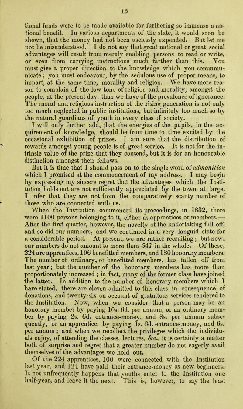 tional funds were to be made available for furthering so immense a na- tional benefit. In various departments of the state, it would soon be shewn, that the money had not been uselessly expended. But let me not be misunderstood. I do not say that great national or great social advantages will result from merely enabling persons to read or write, or even from carrying instructions much farther than this. You must give a proper direction to the knowledge which you commmu- nicate; you must endeavour, by the sedulous use of proper means, to impart, at the same time, morality and religion. We have more rea- son to complain of the low tone of religion and morality, amongst the people, at the present day, than we have of the prevalence of ignorance. The moral and religious instruction of the rising generation is not only too much neglected in public institutions, but infinitely too much so by the natural guardians of youth in every class of society. I will only further add, that the energies of the pupils, in the ac- quirement of knowledge, should be from time to time excited by the occasional exhibition of prizes. I am sure that the distribution of rewards amongst young people is of great service. It is not for the in- trinsic value of the prize that they contend, but it is for an honourable distinction amongst their fellows. But it is time that I should pass on to the single word of admonition which I promised at the commencement of my address. I may begin by expressing my sincere regret that the advantages which the Insti- tution holds out are not sufficiently appreciated by the town at large. I infer that they are not from the comparatively scanty number of those who are connected with us. When the Institution commenced its proceedings, in 1832, there were 1100 persons belonging to it, either as apprentices or members.—- After the first quarter, however, the novelty of the undertaking fell off, and so did our numbers, and we continued in a very languid state for a considerable period. At present, we are rather recruiting; but now, our numbers do not amount to more than 547 in the whole. Of these, 224 are apprentices, 106 benefitted members, and 180 honorary members. The number of ordinary, or benefitted members, has fallen off from last year; but the number of the honorary members has more than proportionately increased ; in fact, many of the former class have joined the latter. In addition to the number of honorary members which I have stated, there are eleven admitted to this class in consequence of donations, and twenty-six on account of gratuitous services rendered to the Institution. Now, when we consider that a person may be an honorary member by paying 10s. 6d. per annum, or an ordinary mem- ber by paying 2s. 6d. entrance-money, and 8s. per annum subse- quently, or an apprentice, by paying Is. 6d. entrance-money, and 6s. per annum ; and when we recollect the privileges which the individu- als enjoy, of attending the classes, lectures, &c., it is certainly a matter both of surprise and regret that a greater number do not eagerly avail themselves of the advantages we hold out. Of the 224 apprentices, 100 were connected with the Institution last year, and 124 have paid their entrance-money as new beginners. It not unfrequently happens that youths enter to the Institution one half-year, and leave it the next. This is, however, to say the least