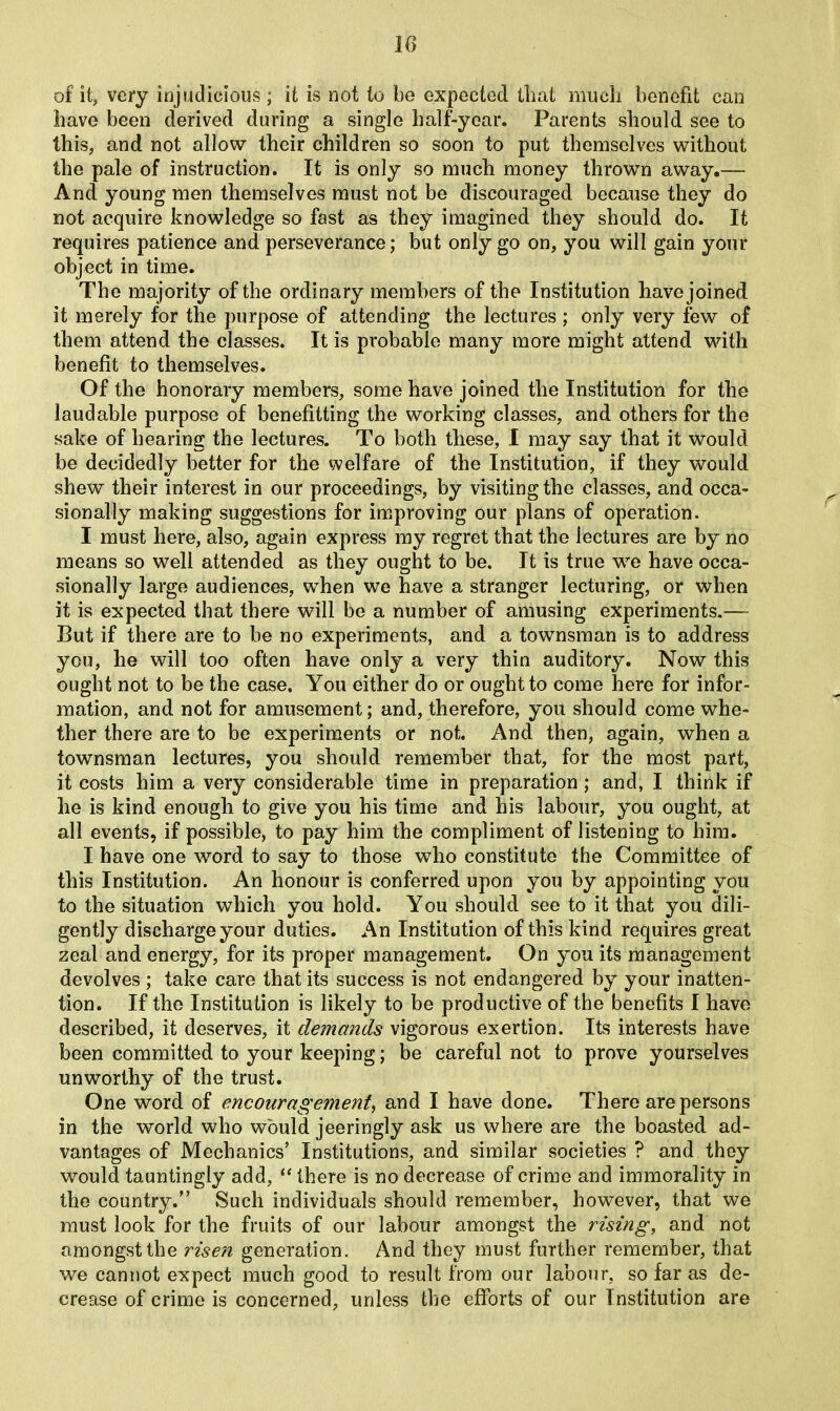 of it, very injudicious; it is not to be expected that much benefit can have been derived during a single half-year. Parents should see to this, and not allow their children so soon to put themselves without the pale of instruction. It is only so much money thrown away.— And young men themselves must not be discouraged because they do not acquire knowledge so fast as they imagined they should do. It requires patience and perseverance; but only go on, you will gain your object in time. The majority of the ordinary members of the Institution have joined it merely for the purpose of attending the lectures ; only very few of them attend the classes. It is probable many more might attend with benefit to themselves. Of the honorary members, some have joined the Institution for the laudable purpose of benefitting the working classes, and others for the sake of hearing the lectures. To both these, I may say that it would be decidedly better for the welfare of the Institution, if they would shew their interest in our proceedings, by visiting the classes, and occa- sionally making suggestions for improving our plans of operation. I must here, also, again express my regret that the lectures are by no means so well attended as they ought to be. It is true we have occa- sionally large audiences, when we have a stranger lecturing, or when it is expected that there will be a number of amusing experiments.— But if there are to be no experiments, and a townsman is to address you, he will too often have only a very thin auditory. Now this ought not to be the case. You either do or ought to come here for infor- mation, and not for amusement; and, therefore, you should come whe- ther there are to be experiments or not. And then, again, when a townsman lectures, you should remember that, for the most part, it costs him a very considerable time in preparation; and, I think if he is kind enough to give you his time and his labour, you ought, at all events, if possible, to pay him the compliment of listening to him. I have one word to say to those who constitute the Committee of this Institution. An honour is conferred upon you by appointing you to the situation which you hold. You should see to it that you dili- gently discharge your duties. An Institution of this kind requires great zeal and energy, for its proper management. On you its management devolves ; take care that its success is not endangered by your inatten- tion. If the Institution is likely to be productive of the benefits I have described, it deserves, it demands vigorous exertion. Its interests have been committed to your keeping; be careful not to prove yourselves unworthy of the trust. One word of encouragement, and I have done. There are persons in the world who would jeeringly ask us where are the boasted ad- vantages of Mechanics’ Institutions, and similar societies ? and they would tauntingly add, “ there is no decrease of crime and immorality in the country.” Such individuals should remember, however, that we must look for the fruits of our labour amongst the rising, and not amongst the risen generation. And they must further remember, that we cannot expect much good to result from our labour, so far as de- crease of crime is concerned, unless the efforts of our Institution are