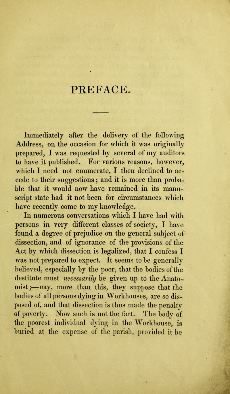 PREFACE. Immediately after the delivery of the following Address, on the occasion for which it was originally prepared, I was requested by several of my auditors to have it published. For various reasons, however, which I need not enumerate, I then declined to ac- cede to their suggestions; and it is more than proba- ble that it would now have remained in its manu- script state had it not been for circumstances which have recently come to my knowledge. In numerous conversations which I have had with persons in very different classes of society, I have found a degree of prejudice on the general subject of dissection, and of ignorance of the provisions of the Act by which dissection is legalized, that I confess I was not prepared to expect. It seems to be generally believed, especially by the poor, that the bodies of the destitute must necessarily be given up to the Anato- mist ;—nay, more than this, they suppose that the bodies of all persons dying in Workhouses, are so dis- posed of, and that dissection is thus made the penalty of poverty. Now such is not the fact. The body of the poorest individual dying in the Workhouse, is buried at the expense of the parish, provided it be