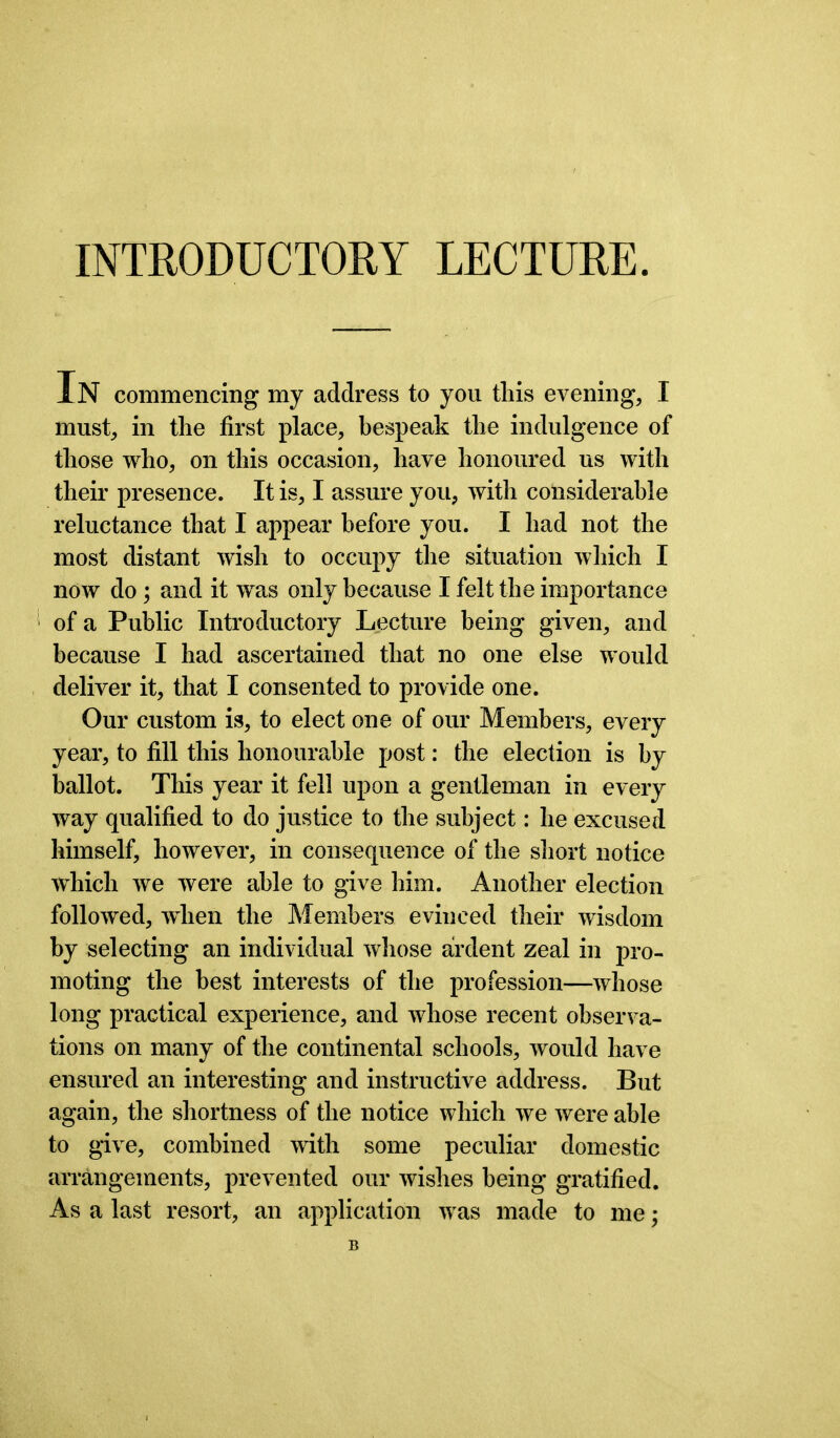 INTRODUCTORY LECTURE. iN commencing my address to you this evening, I must, in the first place, bespeak the indulgence of those who, on this occasion, have honoured us with their presence. It is, I assure you, with considerable reluctance that I appear before you. I had not the most distant wish to occupy the situation which I now do ; and it was only because I felt the importance of a Public Introductory Lecture being given, and because I had ascertained that no one else would deliver it, that I consented to provide one. Our custom is, to elect one of our Members, every year, to fill this honourable post: the election is by ballot. This year it fell upon a gentleman in every way qualified to do justice to the subject: he excused himself, however, in consequence of the short notice which we were able to give him. Another election followed, when the Members evinced their wisdom by selecting an individual whose ardent zeal in pro- moting the best interests of the profession—whose long practical experience, and whose recent observa- tions on many of the continental schools, would have ensured an interesting and instructive address. But again, the shortness of the notice which we were able to give, combined with some peculiar domestic arrangements, prevented our wishes being gratified. As a last resort, an application was made to me;