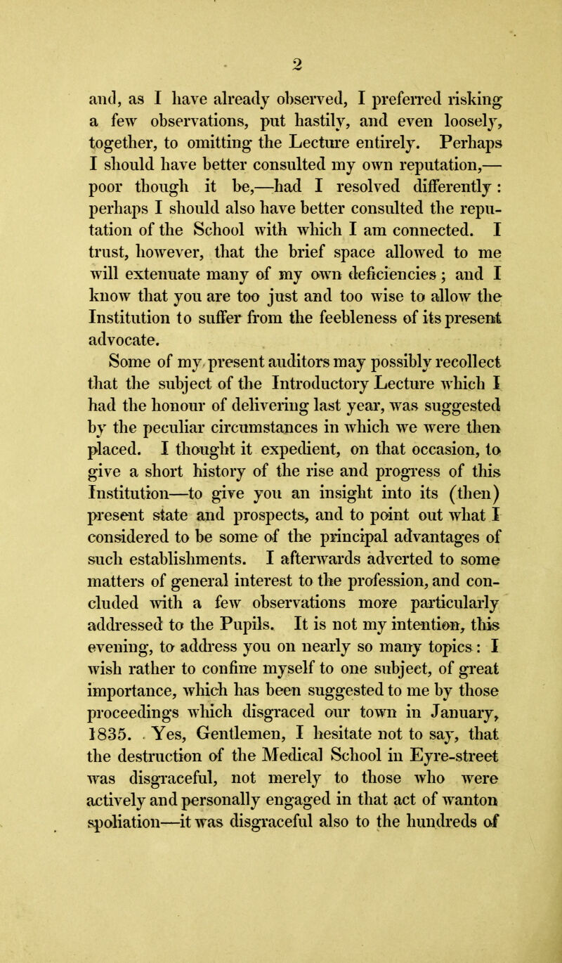 and, as I have already observed, I preferred risking a few observations, put hastily, and even loosely, together, to omitting the Lecture entirely. Perhaps I should have better consulted my own reputation,— poor though it be,—had I resolved differently: perhaps I should also have better consulted the repu- tation of the School with which I am connected. I trust, however, that the brief space allowed to me will extenuate many of my own deficiencies; and I know that you are too just and too wise to allow the Institution to suffer from the feebleness of its present advocate. Some of my present auditors may possibly recollect that the subject of the Introductory Lecture which I had the honour of delivering last year, was suggested by the peculiar circumstances in which we were then placed. I thought it expedient, on that occasion, to give a short history of the rise and progress of this Institution—to give you an insight into its (then) present state and prospects, and to point out what I considered to be some of the principal advantages of such establishments. I afterwards adverted to some matters of general interest to the profession, and con- cluded with a few observations more particularly addressed to the Pupils. It is not my intention, this evening, to address you on nearly so many topics: I wish rather to confine myself to one subject, of great importance, which has been suggested to me by those proceedings which disgraced our town in January, 1835. Yes, Gentlemen, I hesitate not to say, that the destruction of the Medical School in Eyre-street was disgraceful, not merely to those who were actively and personally engaged in that act of wanton spoliation—it was disgraceful also to the hundreds of