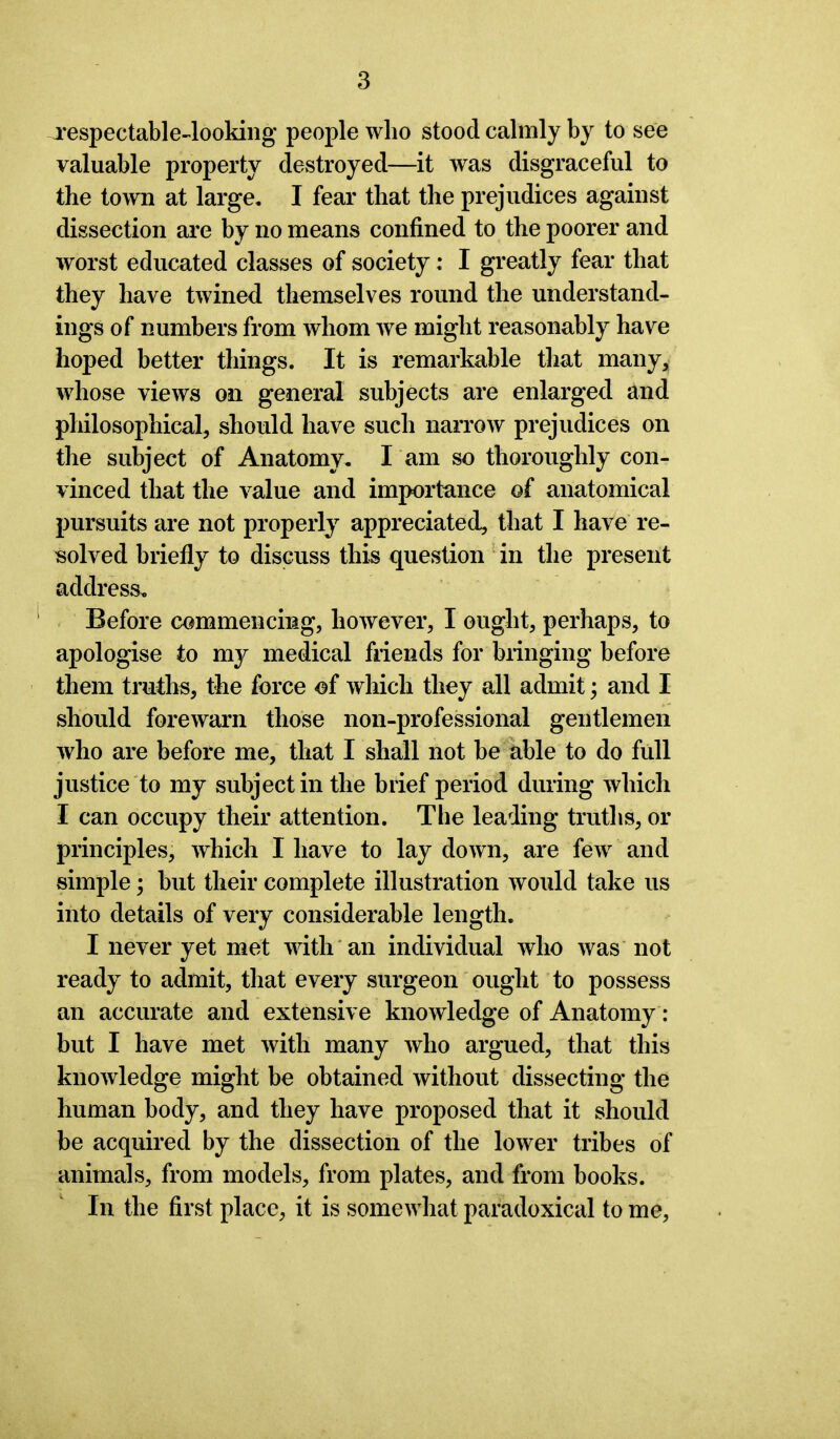 respectable-looking people who stood calmly by to see valuable property destroyed—it was disgraceful to the town at large. I fear that the prejudices against dissection are by no means confined to the poorer and worst educated classes of society: I greatly fear that they have twined themselves round the understand- ings of numbers from whom we might reasonably have hoped better things. It is remarkable that many, whose views on general subjects are enlarged and philosophical, should have such narrow prejudices on the subject of Anatomy. I am so thoroughly con- vinced that the value and importance of anatomical pursuits are not properly7 appreciated, that I have re- solved briefly to discuss this question in the present address. Before commencing, however, I ought, perhaps, to apologise to my medical friends for bringing before them truths, the force of which they all admit; and I should forewarn those non-professional gentlemen who are before me, that I shall not be able to do full justice to my subject in the brief period during which I can occupy their attention. The leading truths, or principles, which I have to lay down, are few and simple; but their complete illustration would take us into details of very considerable length. I never yet met with an individual who was not ready to admit, that every surgeon ought to possess an accurate and extensive knowledge of Anatomy: but I have met with many who argued, that this knowledge might be obtained without dissecting the human body, and they have proposed that it should be acquired by the dissection of the lower tribes of animals, from models, from plates, and from books. In the first place, it is somewhat paradoxical to me,