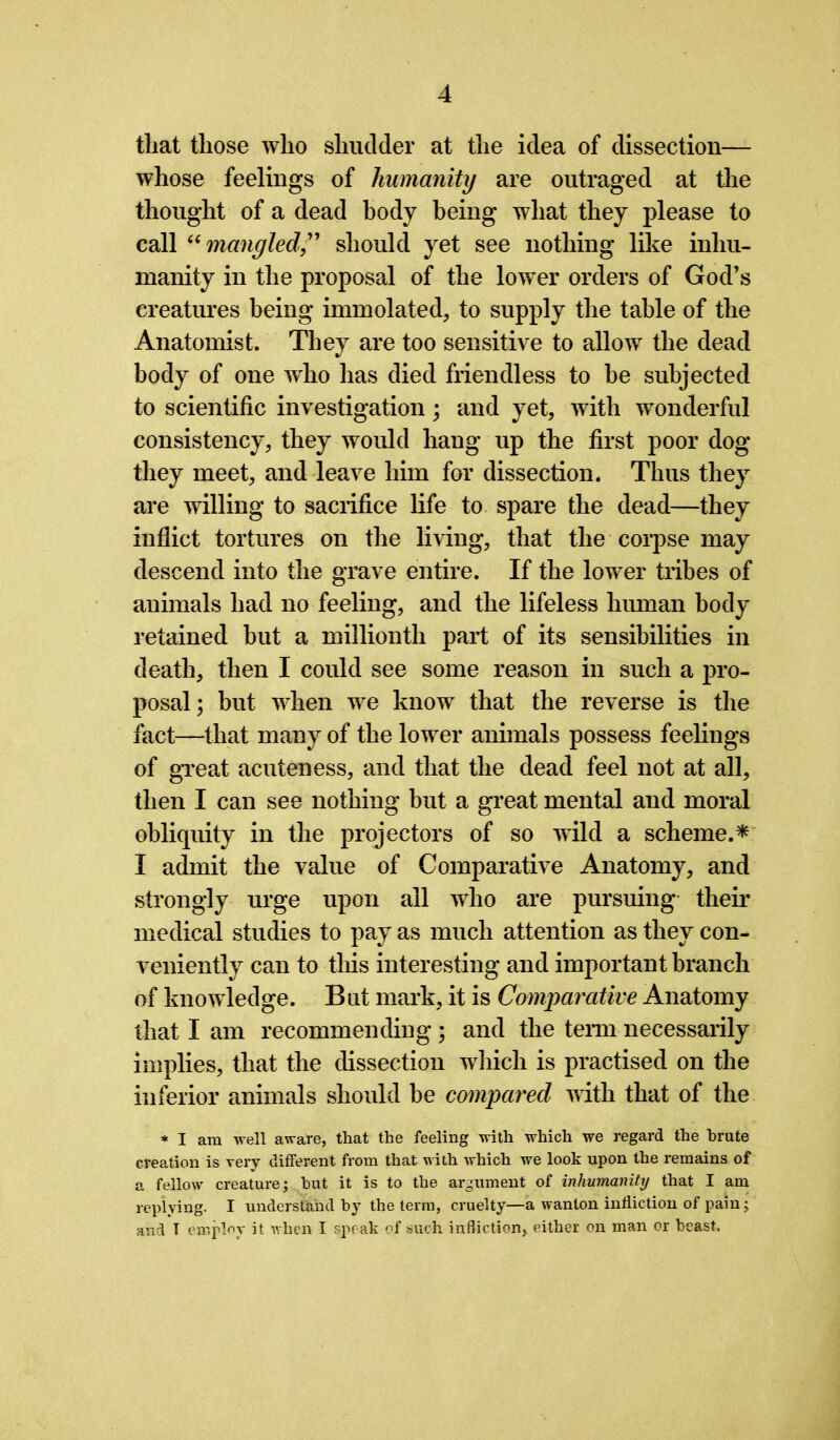 that those who shudder at the idea of dissection— whose feelings of humanity are outraged at the thought of a dead body being what they please to call “mangled ,” should yet see nothing like inhu- manity in the proposal of the lower orders of God’s creatures being immolated, to supply the table of the Anatomist. They are too sensitive to allow the dead body of one who has died friendless to be subjected to scientific investigation; and yet, with wonderful consistency, they would hang up the first poor dog they meet, and leave him for dissection. Thus they are willing to sacrifice life to spare the dead—they inflict tortures on the living, that the corpse may descend into the grave entire. If the lower tribes of animals had no feeling, and the lifeless human body retained but a millionth part of its sensibilities in death, then I could see some reason in such a jn’o- posal; but when we know that the reverse is the fact—that many of the lower animals possess feelings of great acuteness, and that the dead feel not at all, then I can see nothing but a great mental and moral obliquity in the projectors of so wild a scheme.* I admit the value of Comparative Anatomy, and strongly urge upon all who are pursuing their medical studies to pay as much attention as they con- veniently can to this interesting and important branch of knowledge. But mark, it is Comparative Anatomy that I am recommending; and the term necessarily implies, that the dissection which is practised on the inferior animals should be compared with that of the * I am well aware, that the feeling with which we regard the brute creation is very different from that with which we look upon the remains of a fellow creature; but it is to the argument of inhumanity that I am replying. I understand by the term, cruelty—a wanton infliction of pain; and T employ it when I speak of such infliction, either on man or beast.