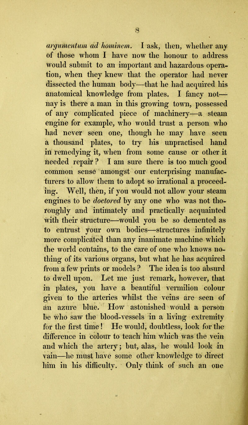 argumentum ad hominem. I ask, then, whether any of those whom I have now the honour to address would submit to an important and hazardous opera- tion, when they knew that the operator had never dissected the human body—that he had acquired his anatomical knowledge from plates. I fancy not— nay is there a man in this growing town, possessed of any complicated piece of machinery—a steam engine for example, who would trust a person who had never seen one, though he may have seen a thousand plates, to try his unpractised hand in remedying it, when from some cause or other it needed repair ? I am sure there is too much good eommon sense amongst our enterprising manufac- turers to allow them to adopt so irrational a proceed- ing. Well, then, if you would not allow your steam engines to be doctored by any one who was not tho- roughly and intimately and practically acquainted with their structure—would you be so demented as to entrust your own bodies—structures infinitely more complicated than any inanimate machine which the world contains, to the care of one who knows no- thing of its various organs, hut what he has acquired from a few prints or models ? The idea is too absurd to dwell upon. Let me just remark, however, that in plates, you have a beautiful vermilion colour given to the arteries whilst the veins are seen of an azure blue. How astonished would a person be who saw the blood-vessels in a living extremity for the first time! He would, doubtless, look for the difference in colour to teach him which was the vein and which the artery; but, alas, he would look in vain—he must have some other knowledge to direct him in his difficulty. Only think of such an one