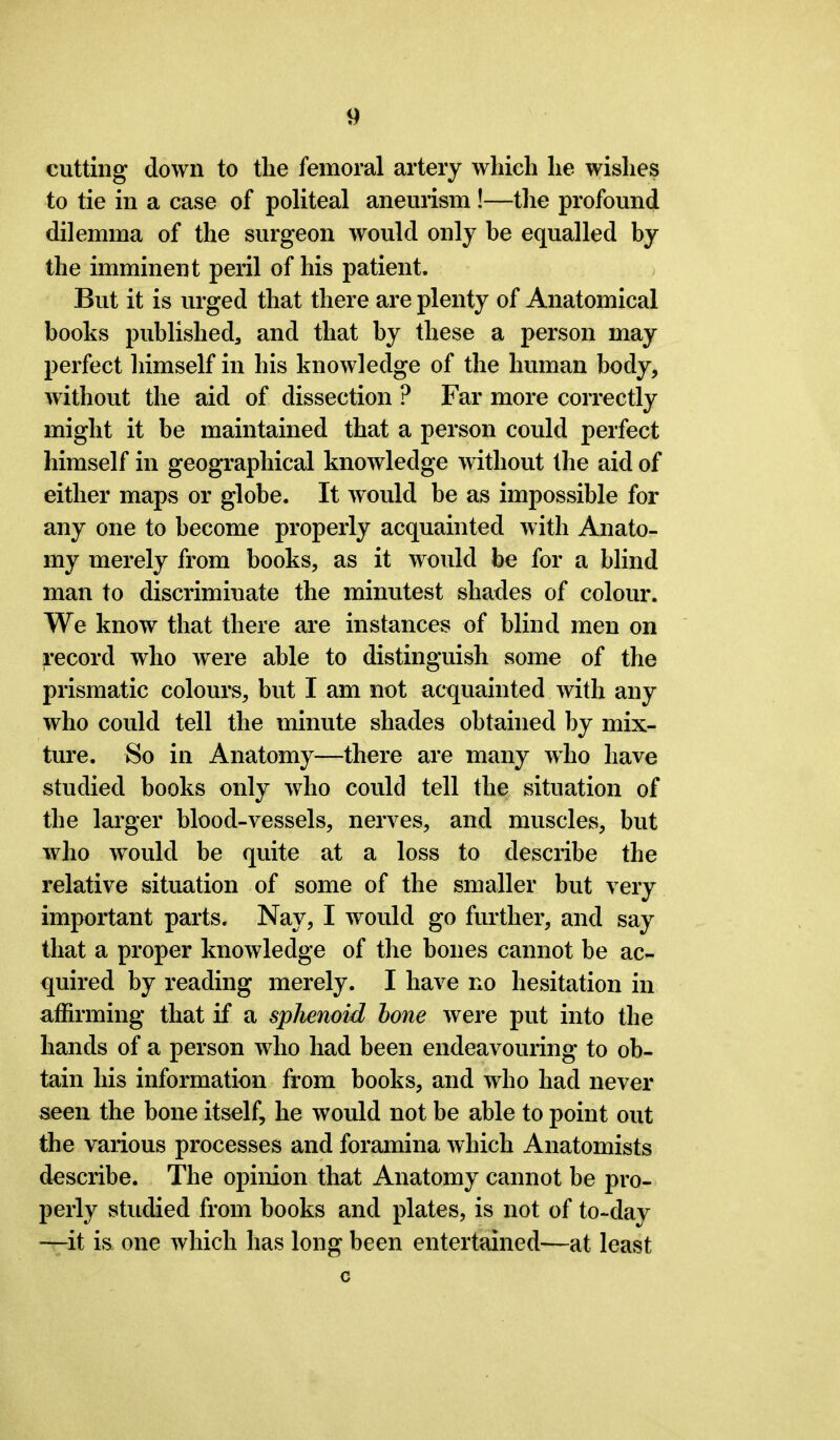 cutting down to the femoral artery which he wishes to tie in a case of politeal aneurism !—the profound dilemma of the surgeon would only be equalled by the imminent peril of his patient. But it is urged that there are plenty of Anatomical boohs published, and that by these a person may perfect himself in his knowledge of the human body, without the aid of dissection ? Far more correctly might it be maintained that a person could perfect himself in geographical knowledge without the aid of either maps or globe. It would be as impossible for any one to become properly acquainted with Anato- my merely from books, as it would be for a blind man to discriminate the minutest shades of colour. We know that there are instances of blind men on record who were able to distinguish some of the prismatic colours, but I am not acquainted with any who could tell the minute shades obtained by mix- ture. So in Anatomy—there are many who have studied books only who could tell the situation of the larger blood-vessels, nerves, and muscles, but who would be quite at a loss to describe the relative situation of some of the smaller but very important parts. Nay, I would go further, and say that a proper knowledge of the bones cannot be ac- quired by reading merely. I have no hesitation in affirming that if a sphenoid hone were put into the hands of a person who had been endeavouring to ob- tain his information from books, and who had never seen the bone itself, he would not be able to point out the various processes and foramina which Anatomists describe. The opinion that Anatomy cannot be pro- perly studied from books and plates, is not of to-day -—it is one which has long been entertained—at least c