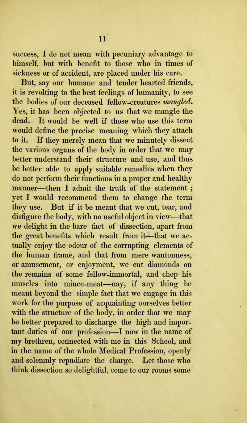 success, I do not mean with pecuniary advantage to himself, but with benefit to those who in times of sickness or of accident, are placed under his care. But, say our humane and tender hearted friends, it is revolting to the best feelings of humanity, to see the bodies of our deceased fellow-creatures mangled. Yes, it has been objected to us that we mangle the dead. It would be well if those who use this term would define the precise meaning which they attach to it. If they merely mean that we minutely dissect the various organs of the body in order that we may better understand their structure and use, and thus be better able to apply suitable remedies when they do not perform their functions in a proper and healthy manner—then I admit the truth of the statement ; yet I would recommend them to change the term they use. But if it be meant that we cut, tear, and disfigure the body, with no useful object in view—that we delight in the bare fact of dissection, apart from the great benefits which result from it—that we ac- tually enjoy the odour of the corrupting elements of the human frame, and that from mere wantonness, or amusement, or enjoyment, we cut diamonds on the remains of some fellow-immortal, and chop his muscles into mince-meat—nay, if any thing be meant beyond the simple fact that we engage in this work for the purpose of acquainting ourselves better with the structure of the body, in order that we may- be better prepared to discharge the high and impor- tant duties of our profession—I now in the name of my brethren, connected with me in this School, and in the name of the whole Medical Profession, openly and solemnly repudiate the charge. Let those who think dissection so delightful, come to our rooms some