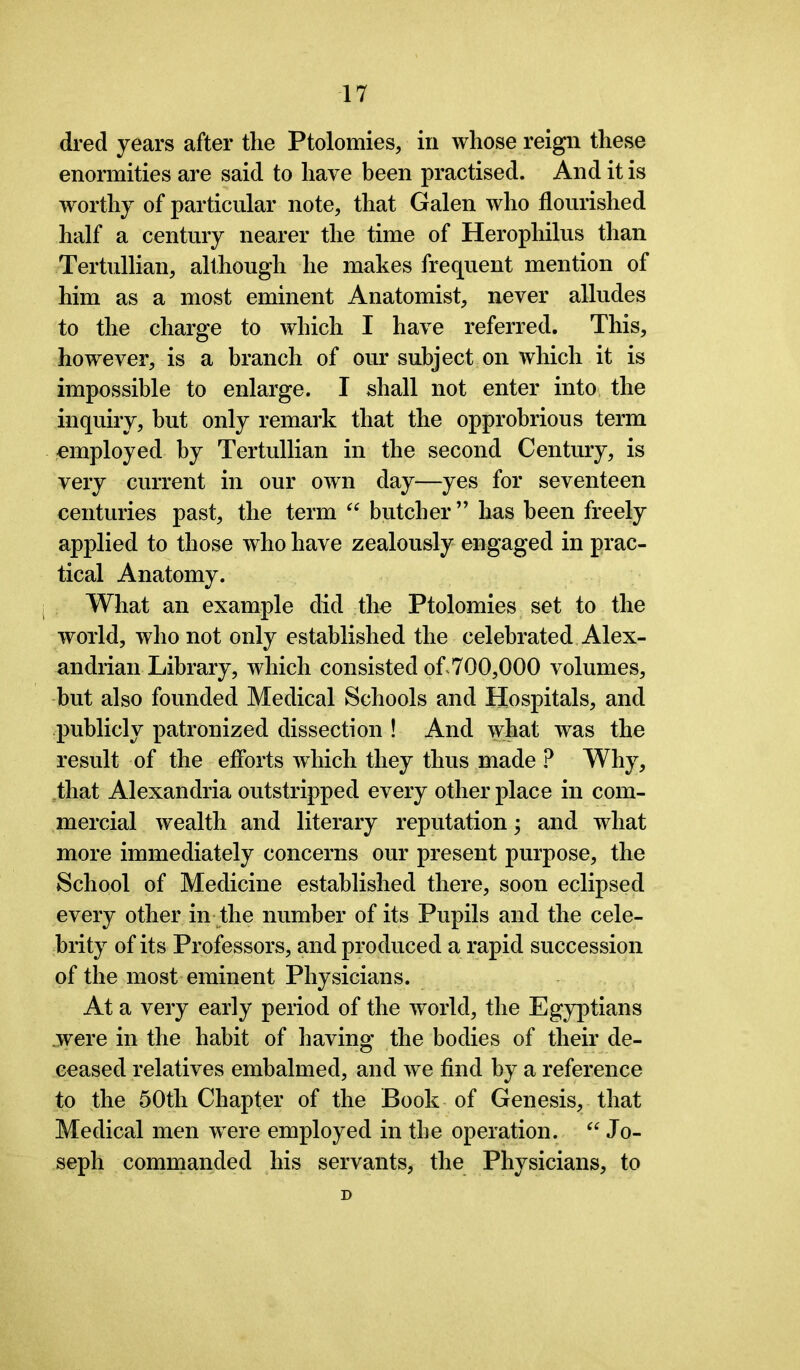 dred years after the Ptolomies, in whose reign these enormities are said to have been practised. And it is worthy of particular note, that Galen who flourished half a century nearer the time of Herophilus than Tertullian, although he makes frequent mention of him as a most eminent Anatomist, never alludes to the charge to which I have referred. This, however, is a branch of our subject on which it is impossible to enlarge. I shall not enter into the inquiry, but only remark that the opprobrious term employed by Tertullian in the second Century, is very current in our own day—yes for seventeen centuries past, the term “ butcher” has been freely applied to those who have zealously engaged in prac- tical Anatomy. What an example did the Ptolomies set to the world, who not only established the celebrated Alex- andrian Library, which consisted of 700,000 volumes, but also founded Medical Schools and Hospitals, and publicly patronized dissection ! And what was the result of the efforts which they thus made ? Why, that Alexandria outstripped every other place in com- mercial wealth and literary reputation; and what more immediately concerns our present purpose, the School of Medicine established there, soon eclipsed every other in the number of its Pupils and the cele- brity of its Professors, and produced a rapid succession of the most eminent Physicians. At a very early period of the world, the Egyptians .were in the habit of having the bodies of their de- ceased relatives embalmed, and we find by a reference to the 50tli Chapter of the Book of Genesis, that Medical men were employed in the operation. “ Jo- seph commanded his servants, the Physicians, to D