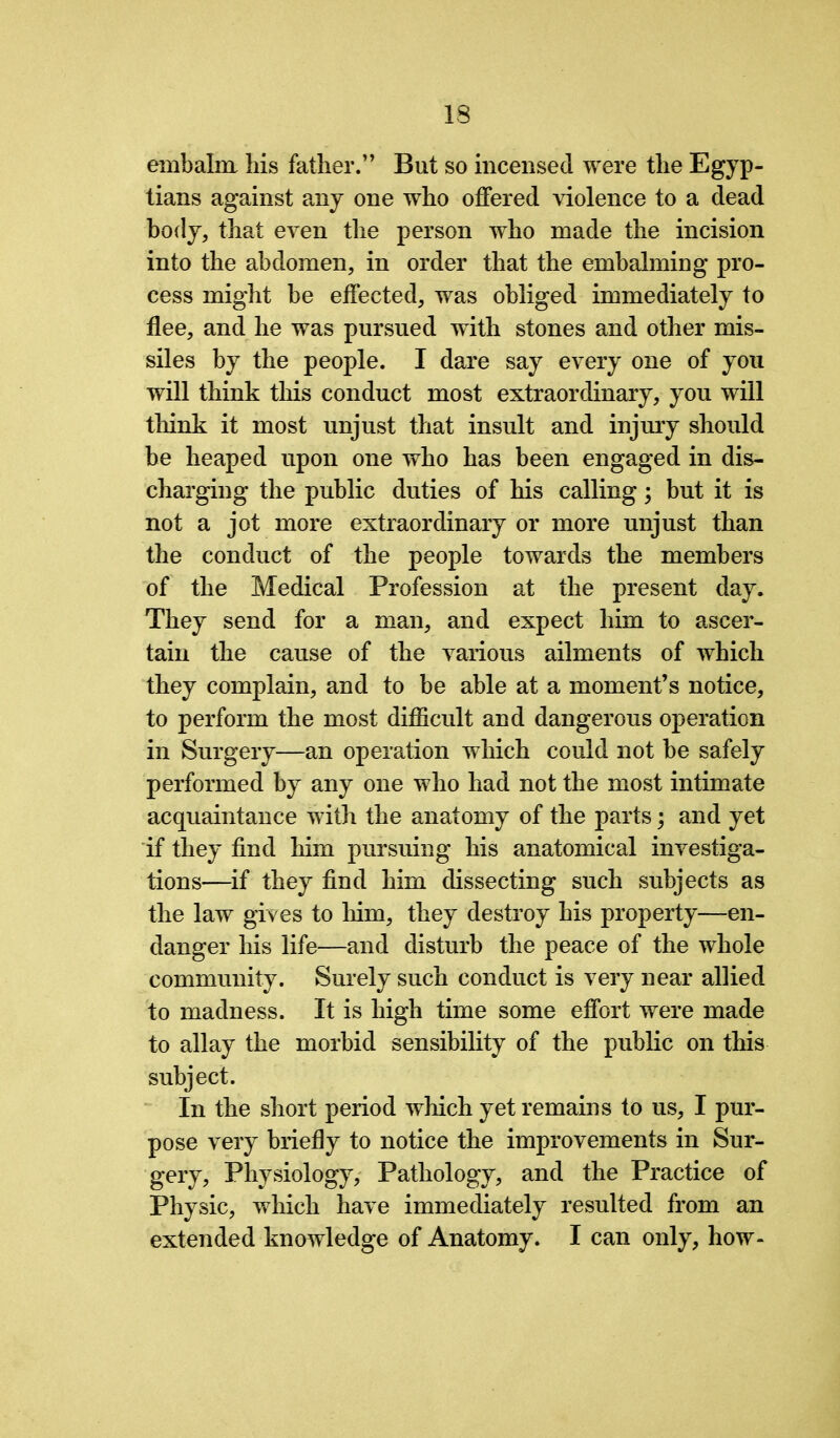 embalm his father.” But so incensed were the Egyp- tians against any one who offered violence to a dead body, that even the person who made the incision into the abdomen, in order that the embalming pro- cess might be effected, was obliged immediately to flee, and he was pursued with stones and other mis- siles by the people. I dare say every one of you will think this conduct most extraordinary, you will think it most unjust that insult and injury should be heaped upon one who has been engaged in dis- charging the public duties of his calling; but it is not a jot more extraordinary or more unjust than the conduct of the people towards the members of the Medical Profession at the present day. They send for a man, and expect him to ascer- tain the cause of the various ailments of which they complain, and to be able at a moment’s notice, to perform the most difficult and dangerous operation in Surgery—an operation which could not be safely performed by any one who had not the most intimate acquaintance with the anatomy of the parts; and yet if they find him pursuing his anatomical investiga- tions—if they find him dissecting such subjects as the law gives to him, they destroy his property—en- danger his life—and disturb the peace of the whole community. Surely such conduct is very near allied to madness. It is high time some effort were made to allay the morbid sensibility of the public on this subject. In the short period which yet remains to us, I pur- pose very briefly to notice the improvements in Sur- gery, Physiology, Pathology, and the Practice of Physic, which have immediately resulted from an extended knowledge of Anatomy. I can only, how-