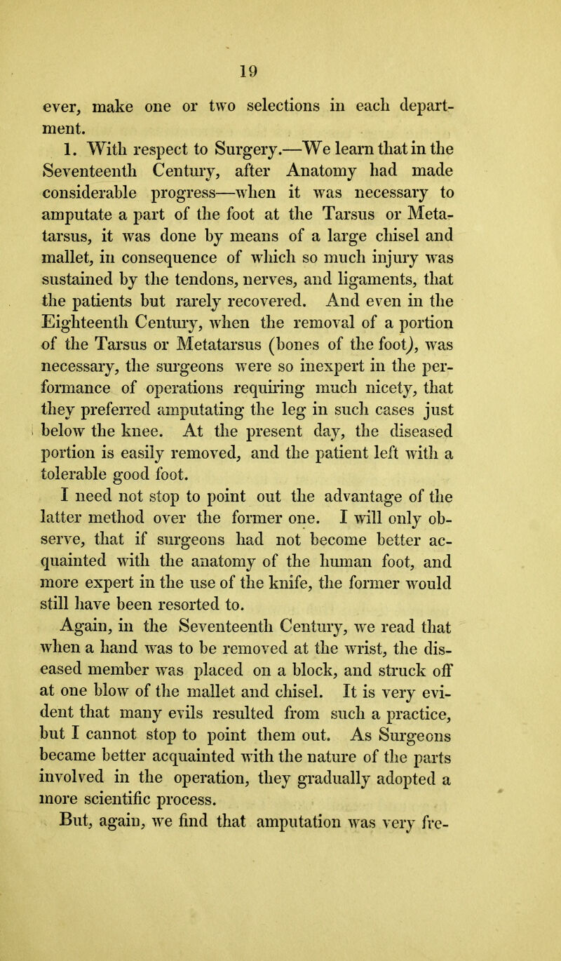 ever, make one or two selections in each depart- ment. 1. With respect to Surgery.—We learn that in the Seventeenth Century, after Anatomy had made considerable progress—when it was necessary to amputate a part of the foot at the Tarsus or Meta- tarsus, it was done by means of a large chisel and mallet, in consequence of which so much injury was sustained by the tendons, nerves, and ligaments, that the patients but rarely recovered. And even in the Eighteenth Century, when the removal of a portion of the Tarsus or Metatarsus (bones of the foot), was necessary, the surgeons were so inexpert in the per- formance of operations requiring much nicety, that they preferred amputating the leg in such cases just below the knee. At the present day, the diseased portion is easily removed, and the patient left with a tolerable good foot. I need not stop to point out the advantage of the latter method over the former one. I will only ob- serve, that if surgeons had not become better ac- quainted with the anatomy of the human foot, and more expert in the use of the knife, the former would still have been resorted to. Again, in the Seventeenth Century, we read that when a hand was to be removed at the wrist, the dis- eased member was placed on a block, and struck off at one blow of the mallet and chisel. It is very evi- dent that many evils resulted from such a practice, but I cannot stop to point them out. As Surgeons became better acquainted with the nature of the parts involved in the operation, they gradually adopted a more scientific process. But, again, we find that amputation was very fre-