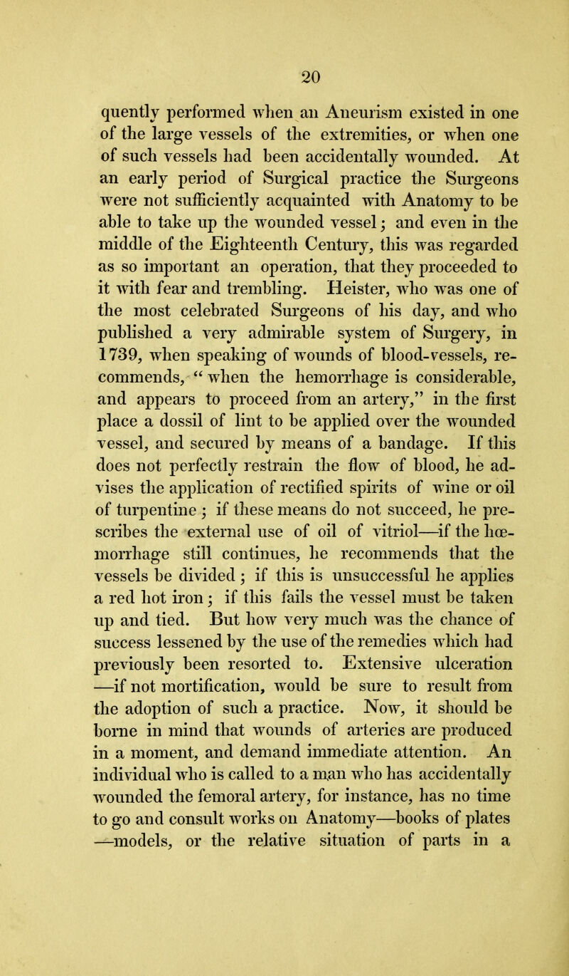 quently performed when an Aneurism existed in one of the large vessels of the extremities, or when one of such vessels had been accidentally wounded. At an early period of Surgical practice the Surgeons were not sufficiently acquainted with Anatomy to be able to take up the wounded vessel; and even in the middle of the Eighteenth Century, this was regarded as so important an operation, that they proceeded to it with fear and trembling. Heister, who was one of the most celebrated Surgeons of his day, and who published a very admirable system of Surgery, in 1739, when speaking of wounds of blood-vessels, re- commends, “ when the hemorrhage is considerable, and appears to proceed from an artery,” in the first place a dossil of lint to be applied over the wounded vessel, and secured by means of a bandage. If this does not perfectly restrain the flow of blood, he ad- vises the application of rectified spirits of wine or oil of turpentine ; if these means do not succeed, he pre- scribes the external use of oil of vitriol—if the hoe- morrhage still continues, he recommends that the vessels be divided ; if this is unsuccessful he applies a red hot iron; if this fails the vessel must be taken up and tied. But how very much was the chance of success lessened by the use of the remedies which had previously been resorted to. Extensive ulceration —if not mortification, would be sure to result from the adoption of such a practice. Now, it should be borne in mind that wounds of arteries are produced in a moment, and demand immediate attention. An individual who is called to a man who has accidentally wounded the femoral artery, for instance, has no time to go and consult works on Anatomy—books of plates —^models, or the relative situation of parts in a