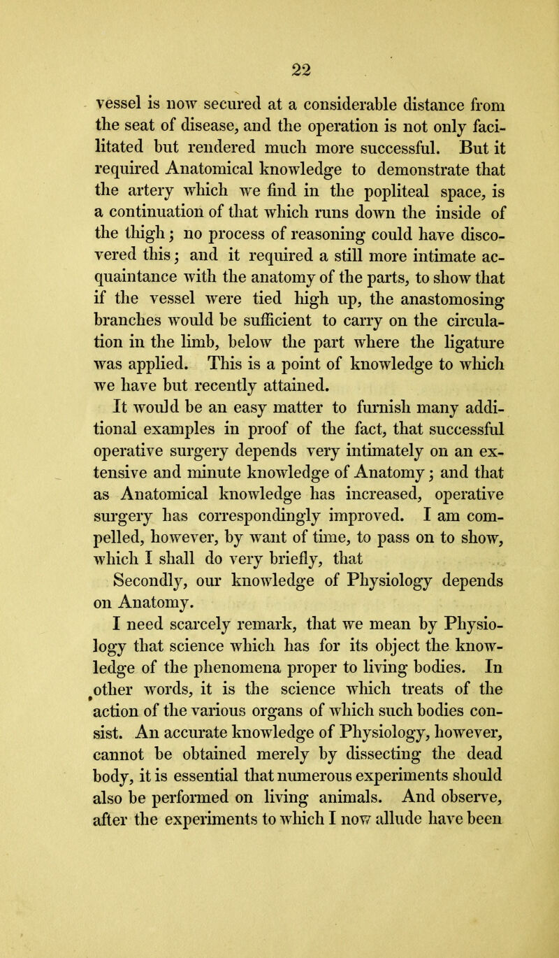 vessel is now secured at a considerable distance from the seat of disease, and the operation is not only faci- litated but rendered much more successful. But it required Anatomical knowledge to demonstrate that the artery which we find in the popliteal space, is a continuation of that which runs down the inside of the thigh; no process of reasoning could have disco- vered this; and it required a still more intimate ac- quaintance with the anatomy of the parts, to show that if the vessel were tied high up, the anastomosing branches would be sufficient to carry on the circula- tion in the limb, below the part where the ligature was applied. This is a point of knowledge to which we have but recently attained. It would be an easy matter to furnish many addi- tional examples in proof of the fact, that successful operative surgery depends very intimately on an ex- tensive and minute knowledge of Anatomy; and that as Anatomical knowledge has increased, operative surgery has correspondingly improved. I am com- pelled, however, by want of time, to pass on to show, which I shall do very briefly, that Secondly, our knowledge of Physiology depends on Anatomy. I need scarcely remark, that we mean by Physio- logy that science which has for its object the know- ledge of the phenomena proper to living bodies. In other words, it is the science which treats of the action of the various organs of which such bodies con- sist. An accurate knowledge of Physiology, however, cannot be obtained merely by dissecting the dead body, it is essential that numerous experiments should also be performed on living animals. And observe, after the experiments to which I now allude have been