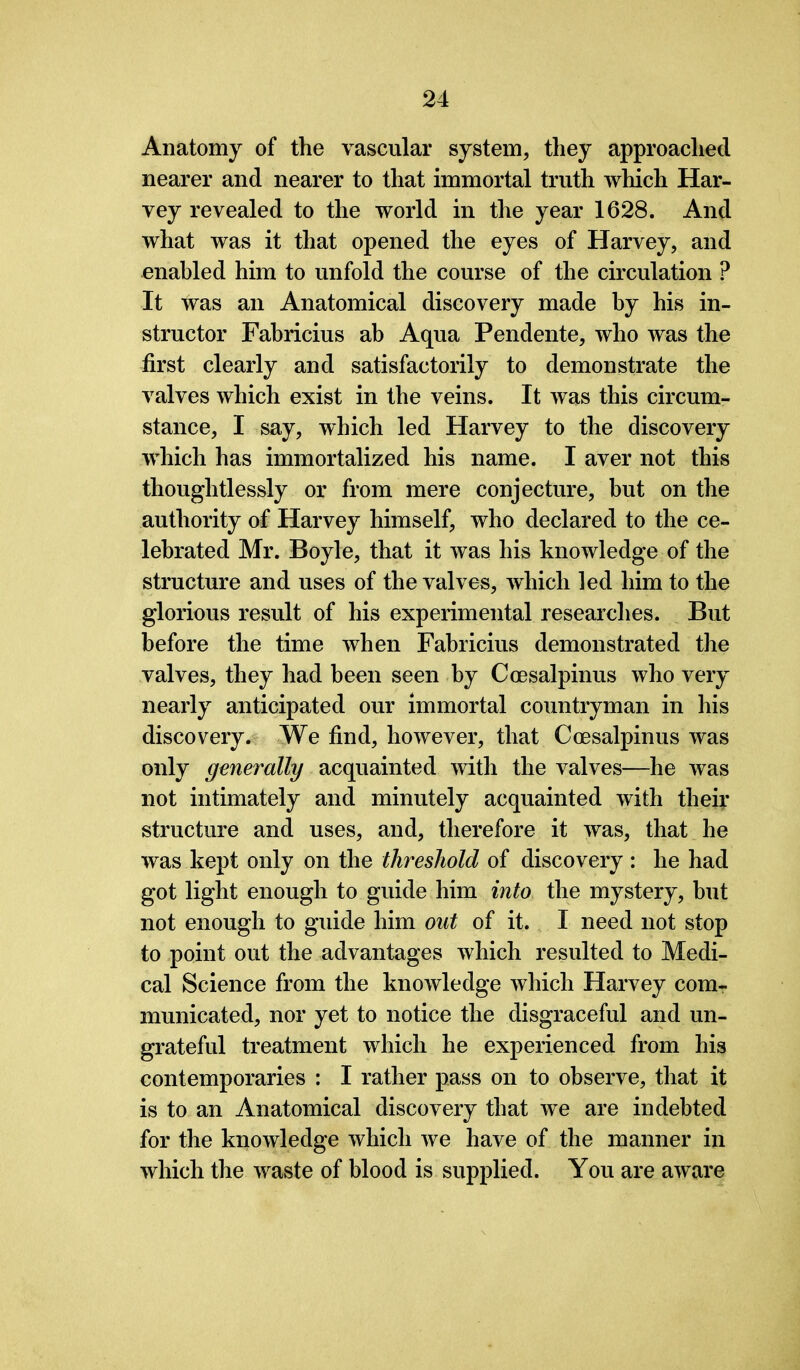 Anatomy of the vascular system, they approached nearer and nearer to that immortal truth which Har- vey revealed to the world in the year 1628. And what was it that opened the eyes of Harvey, and enabled him to unfold the course of the circulation ? It was an Anatomical discovery made by his in- structor Fabricius ab Aqua Pendente, who was the first clearly and satisfactorily to demonstrate the valves which exist in the veins. It was this circum- stance, I say, which led Harvey to the discovery which has immortalized his name. I aver not this thoughtlessly or from mere conjecture, but on the authority of Harvey himself, who declared to the ce- lebrated Mr. Boyle, that it was his knowledge of the structure and uses of the valves, which led him to the glorious result of his experimental researches. But before the time when Fabricius demonstrated the valves, they had been seen by Coesalpinus who very nearly anticipated our immortal countryman in his discovery. We find, however, that Coesalpinus was only generally acquainted with the valves—he was not intimately and minutely acquainted with their structure and uses, and, therefore it was, that he was kept only on the threshold of discovery : he had got light enough to guide him into the mystery, but not enough to guide him out of it. I need not stop to point out the advantages which resulted to Medi- cal Science from the knowledge which Harvey com- municated, nor yet to notice the disgraceful and un- grateful treatment which he experienced from his contemporaries : I rather pass on to observe, that it is to an Anatomical discovery that we are indebted for the knowledge which we have of the manner in which the waste of blood is supplied. You are aware