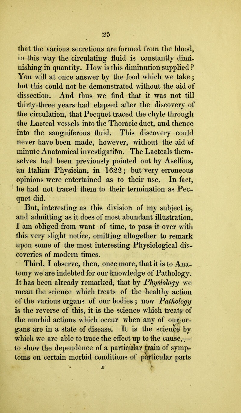 that the various secretions are formed from the blood, in this way the circulating fluid is constantly dimi- nishing in quantity. How is this diminution supplied ? You will at once answer by the food which we take; but this could not be demonstrated without the aid of dissection. And thus we find that it was not till thirty-three years had elapsed after the discovery of the circulation, that Pecquet traced the chyle through the Lacteal vessels into the Thoracic duct, and thence into the sanguiferous fluid. This discovery could never have been made, however, without the aid of minute Anatomical investigation. The Lacteals them- selves had been previously pointed out by Asellius, an Italian Physician, in 1622; but very erroneous opinions were entertained as to their use. In fact, he had not traced them to their termination as Pec- quet did. But, interesting as this division of my subject is, and admitting as it does of most abundant illustration, I am obliged from want of time, to pass it over with this very slight notice, omitting altogether to remark upon some of the most interesting Physiological dis- coveries of modern times. Third, I observe, then, once more, that it is to Ana- tomy we are indebted for our knowledge of Pathology. It has been already remarked, that by Physiology we mean the science which treats of the healthy action of the various organs of our bodies ; now Pathology is the reverse of this, it is the science which treats of the morbid actions which occur when any of our/or- gans are in a state of disease. It is the science by which we are able to trace the effect up to the cause,— to show the dependence of a particular train of symp- toms on certain morbid conditions of pedicular parts E