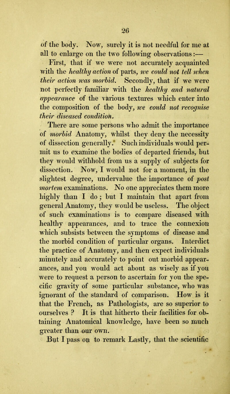 of the body. Now, surely it is not needful for me at all to enlarge on the two following observations:— First, that if we were not accurately acquainted with the healthy action of parts, we could not tell when their action was morbid. Secondly, that if we were not perfectly familiar with the healthy and natural appearance of the various textures which enter into the composition of the body, we could not recognise their diseased condition„ There are some persons who admit the importance of morbid Anatomy, whilst they deny the necessity of dissection generally. Such individuals would per- mit us to examine the bodies of departed friends, but they would withhold from us a supply of subjects for dissection. Now, I would not for a moment, in the slightest degree, undervalue the importance of post mortem examinations. No one appreciates them more highly than I do; but I maintain that apart from general Anatomy, they would be useless. The object of such examinations is to compare diseased with healthy appearances, and to trace the connexion which subsists between the symptoms of disease and the morbid condition of particular organs. Interdict the practice of Anatomy, and then expect individuals minutely and accurately to point out morbid appear- ances, and you would act about as wisely as if you were to request a person to ascertain for you the spe- cific gravity of some particular substance, who was ignorant of the standard of comparison. How is it that the French, as Pathologists, are so superior to ourselves P It is that hitherto their facilities for ob- taining Anatomical knowledge, have been so much greater than our own. But I pass on to remark Lastly, that the scientific