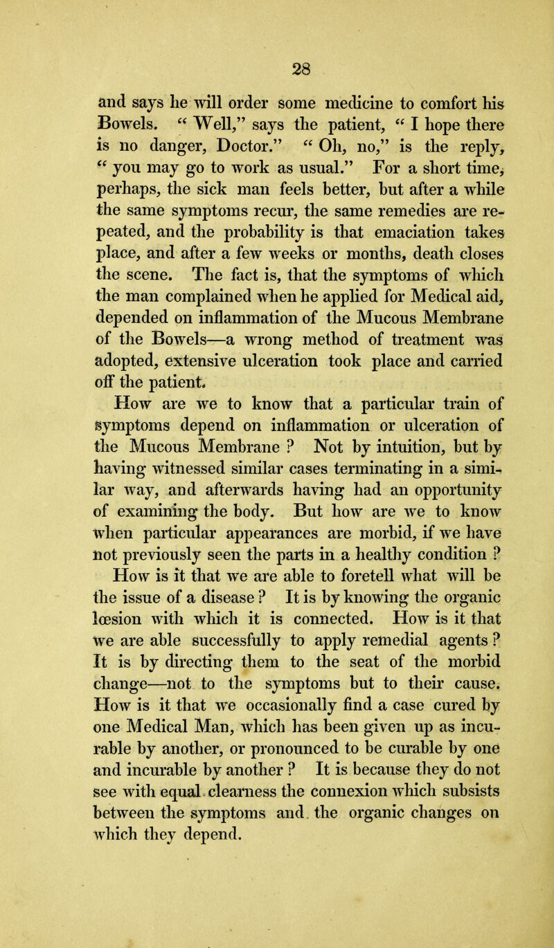 and says he will order some medicine to comfort his Bowels. “ Well,” says the patient, “ I hope there is no danger, Doctor.” “ Oh, no,” is the reply, “ you may go to work as usual.” For a short time; perhaps, the sick man feels better, but after a while the same symptoms recur, the same remedies are re- peated, and the probability is that emaciation takes place, and after a few weeks or months, death closes the scene. The fact is, that the symptoms of which the man complained when he applied for Medical aid, depended on inflammation of the Mucous Membrane of the Bowels—a wrong method of treatment was adopted, extensive ulceration took place and carried off the patient. How are we to know that a particular train of symptoms depend on inflammation or ulceration of the Mucous Membrane ? Not by intuition, but by having witnessed similar cases terminating in a simi- lar way, and afterwards having had an opportunity of examining the body. But how are we to know when particular appearances are morbid, if we have not previously seen the parts in a healthy condition ? How is it that we are able to foretell what will be the issue of a disease ? It is by knowing the organic loesion with which it is connected. How is it that We are able successfully to apply remedial agents ? It is by directing them to the seat of the morbid change—not to the symptoms but to their cause, How is it that we occasionally find a case cured by one Medical Man, which has been given up as incu- rable by another, or pronounced to be curable by one and incurable by another ? It is because they do not see with equal clearness the connexion which subsists between the symptoms and the organic changes on which they depend.