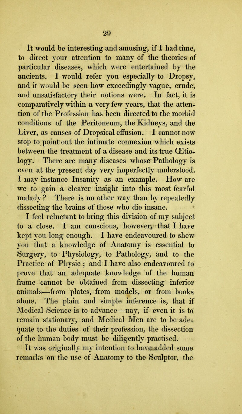 It would be interesting and amusing, if I had time, to direct your attention to many of the theories of particular diseases, which were entertained by the ancients. I would refer you especially to Dropsy, and it would be seen how exceedingly vague, crude, and unsatisfactory their notions were. In fact, it is comparatively within a very few years, that the atten- tion of the Profession has been directed to the morbid conditions of the Peritoneum, the Kidneys, and the Liver, as causes of Dropsical effusion. I cannot now stop to point out the intimate connexion which exists between the treatment of a disease and its true (Etio- logy. There are many diseases whose Pathology is even at the present day very imperfectly understood. I may instance Insanity as an example. How are we to gain a clearer insight into this most fearful malady ? There is no other way than by repeatedly dissecting the brains of those who die insane. I feel reluctant to bring this division of my subject to a close. I am conscious, however, that I have kept you long enough. I have endeavoured to shew you that a knowledge of Anatomy is essential to Surgery, to Physiology, to Pathology, and to the Practice of Physic; and I have also endeavoured to prove that an adequate knowledge of the human frame cannot be obtained from dissecting inferior animals—from plates, from models, or from books alone. The plain and simple inference is, that if Medical Science is to advance—nay, if even it is to remain stationary, and Medical Men are to be ade- quate to the duties of their profession, the dissection of the human body must be diligently practised. It was originally my intention to have, added some remarks on the use of Anatomy to the Sculptor, the