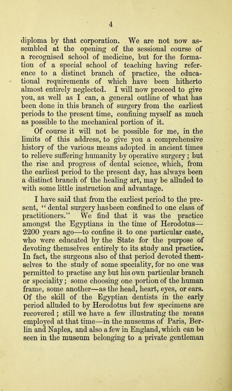 diploma by that corporation. We are not now as- sembled at the opening of the sessional course of a recognised school of medicine, but for the forma- tion of a special school of teaching having refer- ence to a distinct branch of practice, the educa- tional requirements of which have been hitherto almost entirely neglected. I will now proceed to give you, as well as I can, a general outline of what has been done in this branch of surgery from the earliest periods to the present time, confining myself as much as possible to the mechanical portion of it. Of course it will not be possible for me, in the limits of this address, to give you a comprehensive history of the various means adopted in ancient times to relieve suffering humanity by operative surgery; but the rise and progress of dental science, which, from the earliest period to the present day, has always been a distinct branch of the healing art, may be alluded to with some little instruction and advantage. I have said that from the earliest period to the pre- sent, “ dental surgery has been confined to one class of practitioners.” We find that it was the practice amongst the Egyptians in the time of Herodotus— 2200 years ago—to confine it to one particular caste, who were educated by the State for the purpose of devoting themselves entirely to its study and practice. In fact, the surgeons also of that period devoted them- selves to the study of some speciality, for no one was permitted to practise any but his own particular branch or speciality; some choosing one portion of the human frame, some another—as the head, heart, eyes, or ears. Of the skill of the Egyptian dentists in the early period alluded to by Herodotus but few specimens are recovered ; still we have a few illustrating the means employed at that time—in the museums of Paris, Ber- lin and Naples, and also a few in England, which can be seen in the museum belonging to a private gentleman
