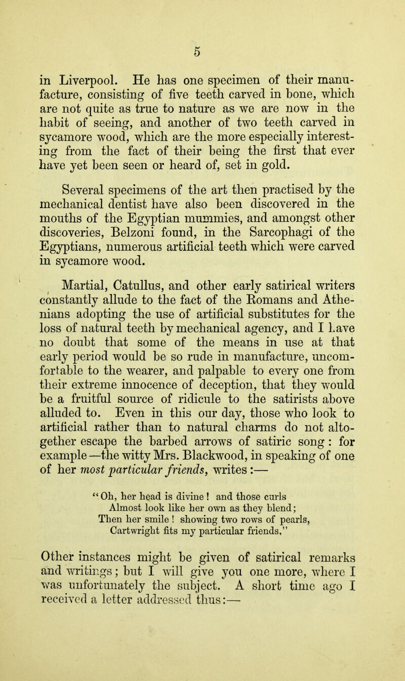 in Liverpool. He has one specimen of their manu- facture, consisting of five teeth carved in hone, which are not quite as true to nature as we are now in the habit of seeing, and another of two teeth carved in sycamore wood, which are the more especially interest- ing from the fact of their being the first that ever have yet been seen or heard of, set in gold. Several specimens of the art then practised by the mechanical dentist have also been discovered in the mouths of the Egyptian mummies, and amongst other discoveries, Belzoni found, in the Sarcophagi of the Egyptians, numerous artificial teeth which were carved in sycamore wood. Martial, Catullus, and other early satirical writers constantly allude to the fact of the Komans and Athe- nians adopting the use of artificial substitutes for the loss of natural teeth by mechanical agency, and I Lave no doubt that some of the means in use at that early period would be so rude in manufacture, uncom- fortable to the wearer, and palpable to every one from their extreme innocence of deception, that they would be a fruitful source of ridicule to the satirists above alluded to. Even in this our day, those who look to artificial rather than to natural charms do not alto- gether escape the barbed arrows of satiric song: for example—the witty Mrs. Blackwood, in speaking of one of her most particular friends, writes:— “ Oh, her head is divine ! and those curls Almost look like her own as they blend; Then her smile ! showing two rows of pearls, Cartwright fits my particular friends,” Other instances might be given of satirical remarks and writings; but I will give you one more, where I was unfortunately the subject. A short time ago I received a letter addressed thus:—