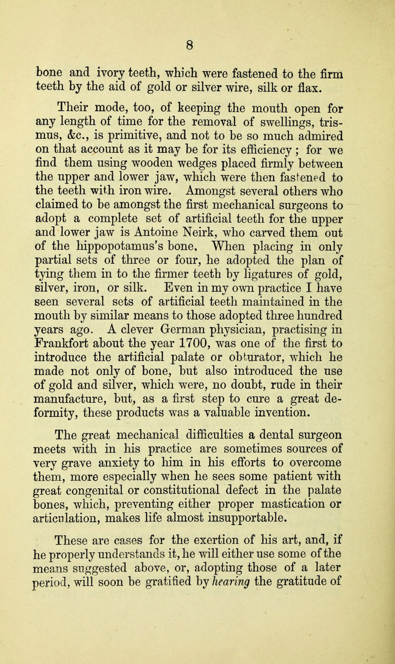 bone and ivory teeth, which were fastened to the firm teeth by the aid of gold or silver wire, silk or flax. Their mode, too, of keeping the month open for any length of time for the removal of swellings, tris- mus, &c., is primitive, and not to be so much admired on that account as it may be for its efficiency; for we find them using wooden wedges placed firmly between the upper and lower jaw, which were then fastened to the teeth with iron wire. Amongst several others who claimed to be amongst the first mechanical surgeons to adopt a complete set of artificial teeth for the upper and lower jaw is Antoine Neirk, who carved them out of the hippopotamus’s bone. When placing in only partial sets of three or four, he adopted the plan of tying them in to the firmer teeth by ligatures of gold, silver, iron, or silk. Even in my own practice I have seen several sets of artificial teeth maintained in the mouth by similar means to those adopted three hundred years ago. A clever German physician, practising in Frankfort about the year 1700, was one of the first to introduce the artificial palate or obturator, which he made not only of bone, but also introduced the use of gold and silver, which were, no doubt, rude in their manufacture, but, as a first step to cure a great de- formity, these products was a valuable invention. The great mechanical difficulties a dental surgeon meets with in his practice are sometimes sources of very grave anxiety to him in his efforts to overcome them, more especially when he sees some patient with great congenital or constitutional defect in the palate bones, which, preventing either proper mastication or articulation, makes life almost insupportable. These are cases for the exertion of his art, and, if he properly understands it, he will either use some of the means suggested above, or, adopting those of a later period, will soon be gratified by hearing the gratitude of