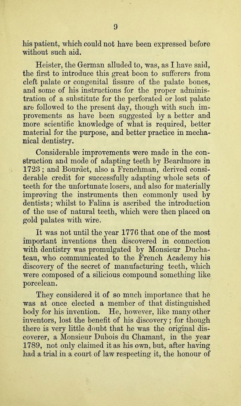 his patient, which could not have been expressed before without such aid. Heister, the German alluded to, was, as I have said, the first to introduce this great boon to sufferers from cleft palate or congenital fissure of the palate hones, and some of his instructions for the proper adminis- tration of a substitute for the perforated or lost palate are followed to the present day, though with such im- provements as have been suggested by a better and more scientific knowledge of what is required, better material for the purpose, and better practice in mecha- nical dentistry. Considerable improvements were made in the con- struction and mode of adapting teeth by Beardmore in 1723; and Bourdet, also a Frenchman, derived consi- derable credit for successfully adapting whole sets of teeth for the unfortunate losers, and also for materially improving the instruments then commonly used by dentists; whilst to Falina is ascribed the introduction of the use of natural teeth, which were then placed on gold palates with wire. It was not until the year 1776 that one of the most important inventions then discovered in connection with dentistry was promulgated by Monsieur Ducha- teau, who communicated to the French Academy his discovery of the secret of manufacturing teeth, which were composed of a silicious compound something like porcelean. They considered it of so much importance that he was at once elected a member of that distinguished body for his invention. He, however, like many other inventors, lost the benefit of his discovery; for though there is very little doubt that he was the original dis- coverer, a Monsieur Dubois du Chamant, in the year 1789, not only claimed it as his own, but, after having had a trial in a court of law respecting it, the honour of