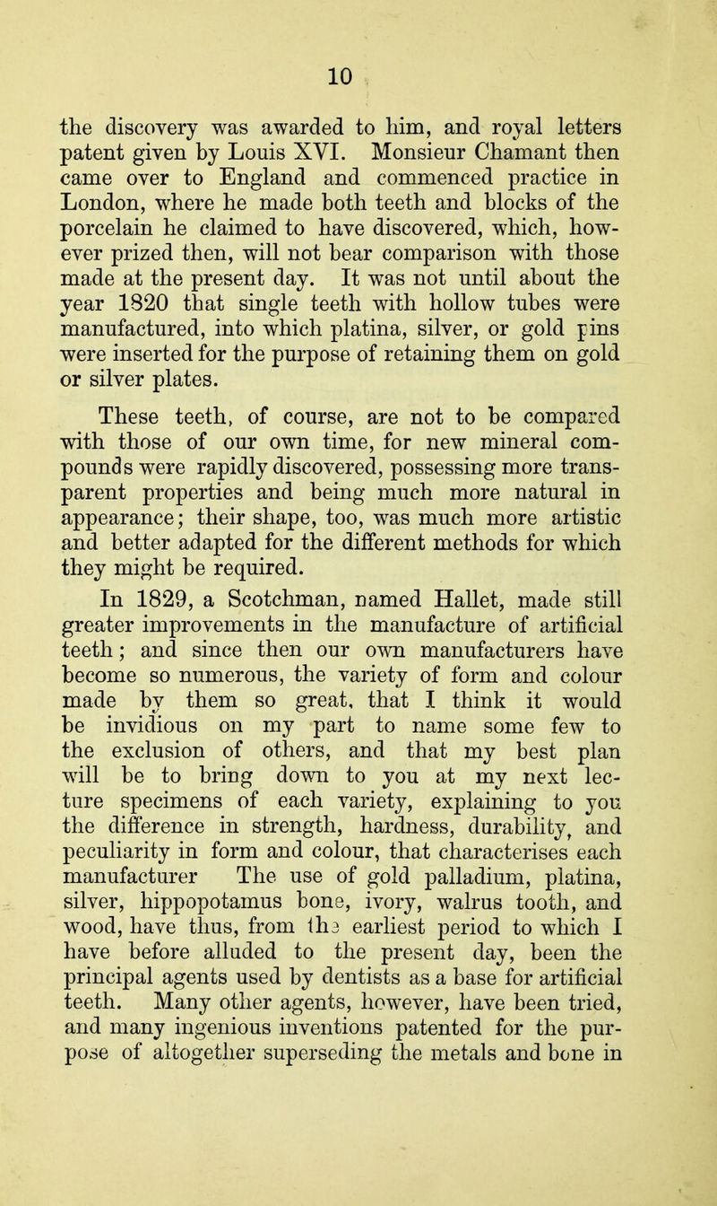 the discovery was awarded to him, and royal letters patent given by Louis XYI. Monsieur Chamant then came over to England and commenced practice in London, where he made both teeth and blocks of the porcelain he claimed to have discovered, which, how- ever prized then, will not hear comparison with those made at the present day. It was not until about the year 1820 that single teeth with hollow tubes were manufactured, into which platina, silver, or gold pins were inserted for the purpose of retaining them on gold or silver plates. These teeth, of course, are not to be compared with those of our own time, for new mineral com- pounds were rapidly discovered, possessing more trans- parent properties and being much more natural in appearance; their shape, too, was much more artistic and better adapted for the different methods for which they might he required. In 1829, a Scotchman, named Hallet, made still greater improvements in the manufacture of artificial teeth; and since then our own manufacturers have become so numerous, the variety of form and colour made by them so great, that I think it would be invidious on my part to name some few to the exclusion of others, and that my best plan will be to bring down to you at my next lec- ture specimens of each variety, explaining to you the difference in strength, hardness, durability, and peculiarity in form and colour, that characterises each manufacturer The use of gold palladium, platina, silver, hippopotamus hone, ivory, walrus tooth, and wood, have thus, from the earliest period to which I have before alluded to the present day, been the principal agents used by dentists as a base for artificial teeth. Many other agents, however, have been tried, and many ingenious inventions patented for the pur- pose of altogether superseding the metals and bone in
