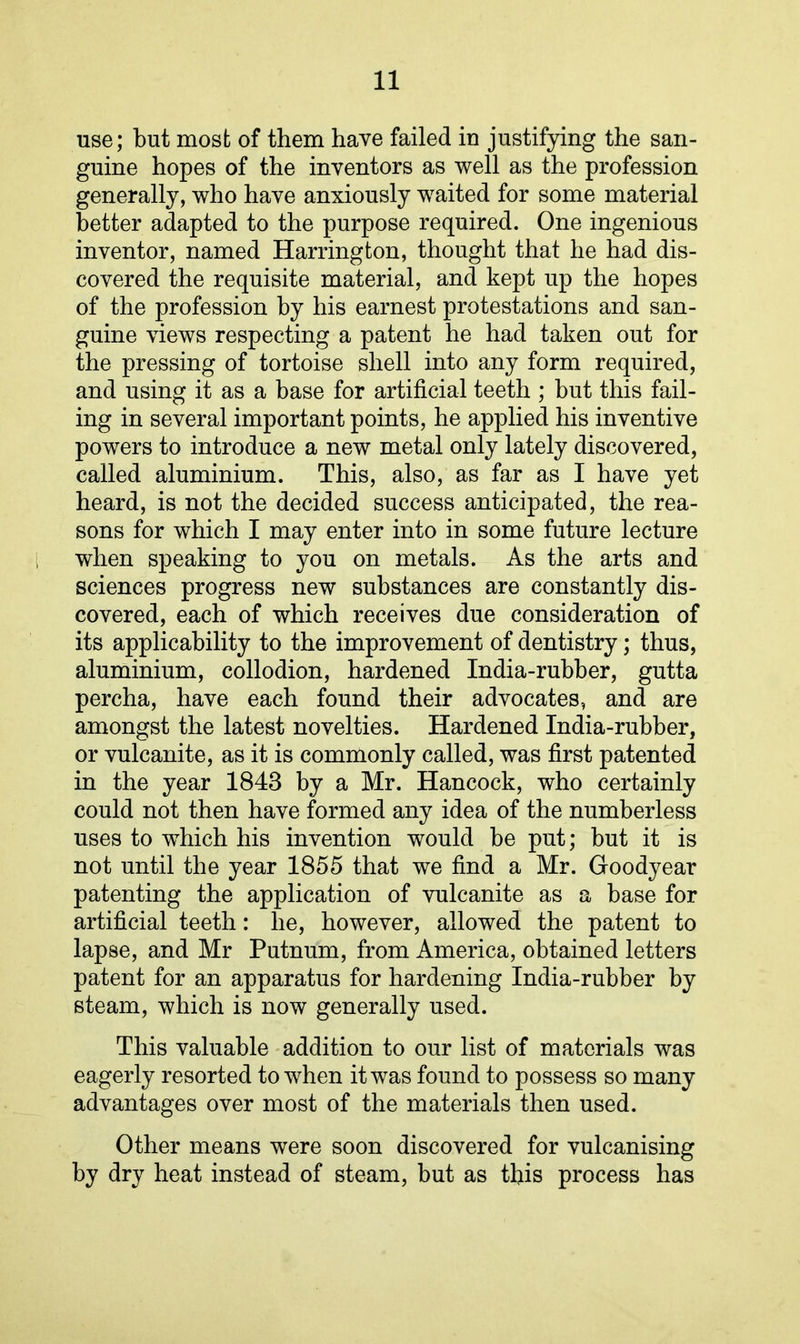 use; but most of them have failed in justifying the san- guine hopes of the inventors as well as the profession generally, who have anxiously waited for some material better adapted to the purpose required. One ingenious inventor, named Harrington, thought that he had dis- covered the requisite material, and kept up the hopes of the profession by his earnest protestations and san- guine views respecting a patent he had taken out for the pressing of tortoise shell into any form required, and using it as a base for artificial teeth ; but this fail- ing in several important points, he applied his inventive powers to introduce a new metal only lately discovered, called aluminium. This, also, as far as I have yet heard, is not the decided success anticipated, the rea- sons for which I may enter into in some future lecture when speaking to you on metals. As the arts and sciences progress new substances are constantly dis- covered, each of which receives due consideration of its applicability to the improvement of dentistry; thus, aluminium, collodion, hardened India-rubber, gutta percha, have each found their advocates, and are amongst the latest novelties. Hardened India-rubber, or vulcanite, as it is commonly called, was first patented in the year 1843 by a Mr. Hancock, who certainly could not then have formed any idea of the numberless uses to which his invention would be put; but it is not until the year 1855 that we find a Mr. Goodyear patenting the application of vulcanite as a base for artificial teeth: he, however, allowed the patent to lapse, and Mr Putnum, from America, obtained letters patent for an apparatus for hardening India-rubber by steam, which is now generally used. This valuable addition to our list of materials was eagerly resorted to when it was found to possess so many advantages over most of the materials then used. Other means were soon discovered for vulcanising by dry heat instead of steam, but as this process has