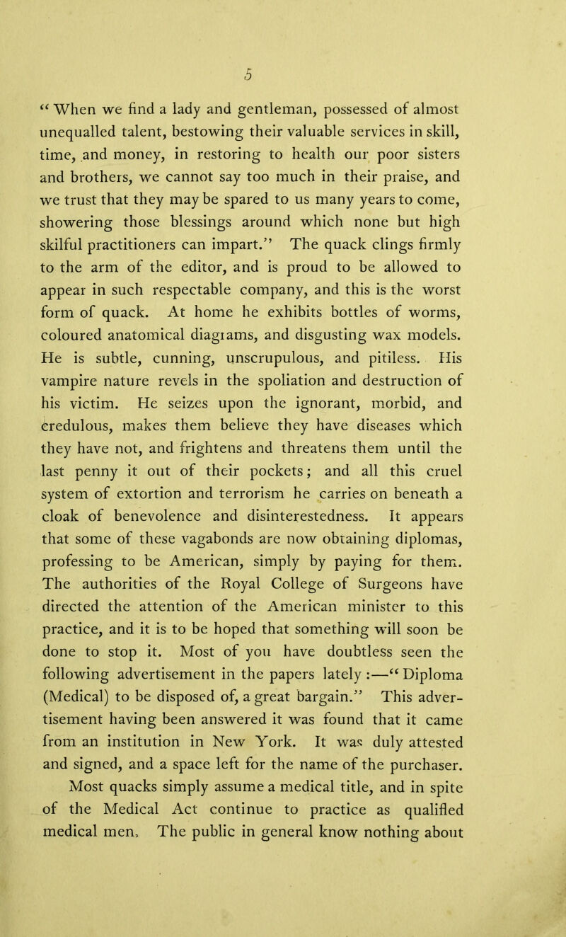 u When we find a lady and gentleman, possessed of almost unequalled talent, bestowing their valuable services in skill, time, and money, in restoring to health our poor sisters and brothers, we cannot say too much in their praise, and we trust that they may be spared to us many years to come, showering those blessings around which none but high skilful practitioners can impart/’ The quack clings firmly to the arm of the editor, and is proud to be allowed to appear in such respectable company, and this is the worst form of quack. At home he exhibits bottles of worms, coloured anatomical diagrams, and disgusting wax models. He is subtle, cunning, unscrupulous, and pitiless. His vampire nature revels in the spoliation and destruction of his victim. He seizes upon the ignorant, morbid, and credulous, makes them believe they have diseases which they have not, and frightens and threatens them until the last penny it out of their pockets; and all this cruel system of extortion and terrorism he carries on beneath a cloak of benevolence and disinterestedness. It appears that some of these vagabonds are now obtaining diplomas, professing to be American, simply by paying for them. The authorities of the Royal College of Surgeons have directed the attention of the American minister to this practice, and it is to be hoped that something will soon be done to stop it. Most of you have doubtless seen the following advertisement in the papers lately :—“ Diploma (Medical) to be disposed of, a great bargain/’ This adver- tisement having been answered it was found that it came from an institution in New York. It wras duly attested and signed, and a space left for the name of the purchaser. Most quacks simply assume a medical title, and in spite of the Medical Act continue to practice as qualified medical men. The public in general know nothing about