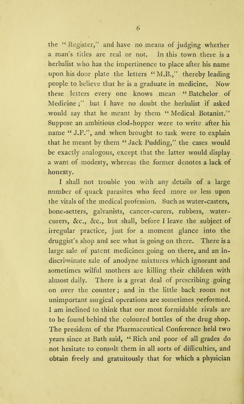 the “ Register/' and have no means of judging whether a man's titles are real or not. In this town there is a herbalist who has the impertinence to place after his name upon his door plate the letters “M.B., thereby leading people to believe that he is a graduate in medicine. Now these letters every one knows mean “ Batchelor of Medicine but I have no doubt the herbalist if asked would say that he meant by them “ Medical Botanist. Suppose an ambitious clod-hopper were to write after his name “ J.P., and when brought to task were to explain that he meant by them “ Jack Pudding/’ the cases would be exactly analogous, except that the latter would display a want of modesty, whereas the former denotes a lack of honesty. I shall not trouble you with any details of a large number of quack parasites who feed more or less upon the vitals of the medical profession. Such as water-casters, bone-setters, galvanists, cancer-curers, rubbers, water- curers, &c., &c., but shall, before I leave the subject of irregular practice, just for a moment glance into the druggist’s shop and see what is going on there. There is a large sale of patent medicines going on there, and an in- discriminate sale of anodyne mixtures which ignorant and sometimes wilful mothers are killing their children with almost daily. There is a great deal of prescribing going on over the counter ; and in the little back room not unimportant surgical operations are sometimes performed. I am inclined to think that our most formidable rivals are to be found behind the coloured bottles of the drug shop. The president of the Pharmaceutical Conference held two years since at Bath said, “ Rich and poor of all grades do not hesitate to consult them in all sorts of difficulties, and obtain freely and gratuitously that for which a physician